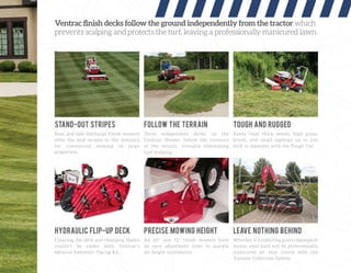 Ventrac ﬁnish decks follow the ground independently from the tractor which
prevents scalping and protects the turf, leaving a professionally manicured lawn.
Rear and side discharge finish mowers
offer the best stripes in the industry
for commercial mowing on large
properties.
Cleaning the deck and changing blades
couldn’t be easier with Ventrac’s
optional hydraulic flip-up kit.
All 60” and 72” finish mowers have
an easy adjustment lever to quickly
set height increments.
Whether it’s collecting grass clippings or
leaves, your yard will be professionally
manicured all year round with the
Vacuum Collection System.
Three independent decks, on the
Contour Mower, follow the contours
of the terrain, virtually eliminating
turf scalping.
Easily clear thick weeds, high grass,
brush, and small saplings up to one
inch in diameter with the Tough Cut.
STAND-OUT STRIPES
HYDRAULIC FLIP-UP DECK PRECISE MOWING HEIGHT LEAVE NOTHING BEHIND
FOLLOW THE TERRAIN TOUGH AND RUGGED
 