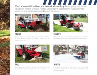 Ventrac’s versatility allows you to work all year long. From spring to summer
and fall to winter, Ventrac has the versatility to address your various needs,
while getting the job done quickly and with ease.
Spring chores are made easy with Ventrac. Whether
it is landscaping, aerating, or mowing, Ventrac has the
equipment you need.
Working outside in the fall is fun and easy with Ventrac. Cut
down tall brush, grind out stumps, blow leaves, and more.
Make short work of maintaining your property during the
summer with a full range of tailor-made Ventrac attachments.
From miles of sidewalk to deep drifts in the drive, you’ll
be excited to take on winter’s fury with Ventrac’s full line
of snow equipment.
SPRING
FALL
SUMMER
WINTER
 