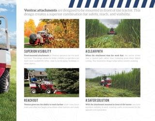 Ventrac attachments are designed to be mounted in front of the tractor. This
design creates a superior combination for safety, reach, and visibility.
Front-mounted attachments let Ventrac operators see the work
out front. This design allows for better visibility so operators can
work more conﬁdently when close to landscaping, buildings, or
other objects.
Ventrac gives you the ability to reach farther under trees, fence
rows, and other low height areas where other tractors can’t mow.
When the attachment does the work ﬁrst, the tractor drives
over a cleared path rather than trampling grass down before
cutting. This innovative design helps reduce uneven mowing.
With the attachment mounted in front of the tractor, you have
excellent visibility of work, creating a safer environment for the
operator and bystanders.
SUPERIORVISIBILITY
REACHOUT
ACLEARPATH
ASAFERSOLUTION
 