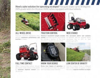Need a safer solution for operating on slopes? Navigate slopes up to 30 degrees
(58% grade) with the Ventrac 4500, when equipped with dual wheels.
Full-time, all-wheel hydrostatic drive
delivers maximum performance and
traction on slopes.
When encountering uneven terrain,
the tractor frame pivots in the center
to maintain superior contact with
the ground.
Know your degree of operation for
increased safety on slopes by using our
optional Digital Slope Indicator.
Ventrac’s compact frame is designed
with a low center of gravity to give
the tractor superior stability on slopes.
Ventrac’s innovative weight transfer
system improves traction, and braking
by shifting a portion of the front
attachment weight onto the tractor.
For increased safety and stability
on hillsides, add the optional wheel
extensions (up to 25°) or dual
wheels (up to 30°).
ALL-WHEEL DRIVE
FULL TIME CONTACT KNOW YOUR DEGREE LOW CENTER OF GRAVITY
TRACTION CONTROL WIDE STANCE
 