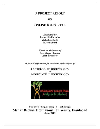 A PROJECT REPORT
ON
ONLINE JOB PORTAL
Submitted by
Prateek kulshrestha
Vishesh vashisht
Jayant kumar
Under the Guidance of
Ms. Simple Sharma
Asst. Professor
in partial fulfillment for the award of the degree of
BACHELOR OF TECHNOLOGY
IN
INFORMATION TECHNOLOGY
Faculty of Engineering & Technology
Manav Rachna International University, Faridabad
June, 2013
 