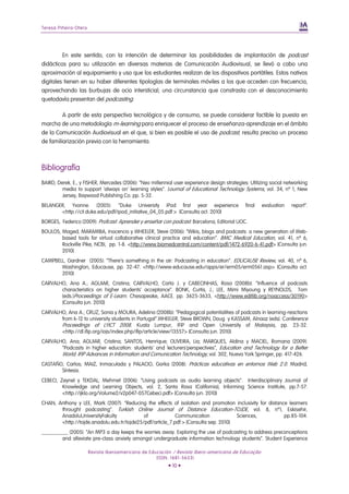 Teresa Piñeiro-Otero
Revista Iberoamericana de Educación / Revista Ibero-americana de Educação
(ISSN: 1681-5653)
• 10 •
En este sentido, con la intención de determinar las posibilidades de implantación de podcast
didácticos para su utilización en diversas materias de Comunicación Audiovisual, se llevó a cabo una
aproximación al equipamiento y uso que los estudiantes realizan de los dispositivos portátiles. Estos nativos
digitales tienen en su haber diferentes tipologías de terminales móviles a los que acceden con frecuencia,
aprovechando las burbujas de ocio intersticial; una circunstancia que constrasta con el desconocimiento
quetodavía presentan del podcasting.
A partir de esta perspectiva tecnológica y de consumo, se puede considerar factible la puesta en
marcha de una metodología m-learning para enriquecer el proceso de enseñanza-aprendizaje en el ámbito
de la Comunicación Audiovisual en el que, si bien es posible el uso de podcast, resulta preciso un proceso
de familiarización previa con la herramienta.
Bibliografía
BAIRD, Derek. E., y FISHER, Mercedes (2006): “Neo millennial user experience design strategies: Utilizing social networking
media to support 'always on' learning styles”. Journal of Educational Technology Systems, vol. 34, nº 1, New
Jersey, Baywood Publishing Co. pp. 5-32.
BELANGER, Yvonne. (2005): “Duke University iPod first year experience final evaluation report”.
<http://cit.duke.edu/pdf/ipod_initiative_04_05.pdf > [Consulta oct. 2010]
BORGES, Federico (2009): Profcast: Aprender y enseñar con podcast. Barcelona, Editorial UOC.
BOULOS, Maged; MARAMBA, Inocencio y WHEELER, Steve (2006): “Wikis, blogs and podcasts: a new generation of Web-
based tools for virtual collaborative clinical practice and education”. BMC Medical Education, vol. 41, nº 6,
Rockville Pike, NCBI, pp. 1-8. <http://www.biomedcentral.com/content/pdf/1472-6920-6-41.pdf> [Consulta jun.
2010]
CAMPBELL, Gardner (2005): “There’s something in the air: Podcasting in education”. EDUCAUSE Review, vol. 40, nº 6,
Washington, Educause, pp. 32-47. <http://www.educause.edu/apps/er/erm05/erm0561.asp> [Consulta oct.
2010]
CARVALHO, Ana A.; AGUIAR, Cristina; CARVALHO, Carla J. y CABECINHAS, Rosa (2008b): “Influence of podcasts
characteristics on higher students’ acceptance”. BONK, Curtis, J.; LEE, Mimi Miyoung y REYNOLDS, Tom
(eds.)Proceedings of E-Learn. Chesapeake, AACE. pp. 3625-3633, <http://www.editlib.org/noaccess/30190>
[Consulta jun. 2010]
CARVALHO, Ana A.; CRUZ, Sonia y MOURA, Adelina (2008b): “Pedagogical potentialities of podcasts in learning-reactions
from k-12 to university students in Portugal”.WHEELER, Steve BROWN, Doug y KASSAM, Alnaaz (eds). Conference
Proceedings of LYICT 2008. Kuala Lumpur, IFIP and Open University of Malaysia, pp. 23-32.
<http://dl.ifip.org/iojs/index.php/ifip/article/view/13557> [Consulta jun. 2010]
CARVALHO, Ana; AGUIAR, Cristina; SANTOS, Henrique; OLIVEIRA, Lia; MARQUES, Aldina y MACIEL, Romana (2009):
“Podcasts in higher education: students’ and lecturers’perspectives”, Education and Technology for a Better
World. IFIP Advances in Information and Comunication Technology, vol. 302, Nueva York Springer, pp. 417-426.
CASTAÑO, Carlos; MAIZ, Inmaculada y PALACIO, Gorka (2008): Prácticas educativas en entornos Web 2.0. Madrid,
Síntesis.
CEBECI, Zeynel y TEKDAL, Mehmet (2006): “Using podcasts as audio learning objects”. Interdisciplinary Journal of
Knowledge and Learning Objects, vol. 2, Santa Rosa (California), Informing Science Institute, pp.7-57.
<http://ijklo.org/Volume2/v2p047-057Cebeci.pdf> [Consulta jun. 2010]
CHAN, Anthony y LEE, Mark (2007): “Reducing the effects of isolation and promotion inclusivity for distance learners
throught podcasting”. Turkish Online Journal of Distance Education-TOJDE, vol. 8, nº1, Eskisehir,
AnadoluUniversityFakulty of Communication Sciences, pp.85-104.
<http://tojde.anadolu.edu.tr/tojde25/pdf/article_7.pdf > [Consulta sep. 2010]
__________ (2005): “An MP3 a day keeps the worries away. Exploring the use of podcasting to address preconceptions
and alleviate pre-class anxiety amongst undergraduate information technology students”. Student Experience
 