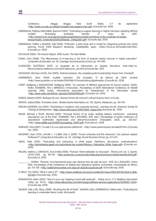 Los podcast en la educación superior...
Revista Iberoamericana de Educación / Revista Ibero-americana de Educação
(ISSN: 1681-5653)
• 11 •
Conference, Wagga Wagga, New South Wales, 5-7 de septiembre
<http://www.csu.edu.au/division/studserv/sec/papers/chan.pdf> [Consulta nov. 2010]
EDIRISINGHA, Palithay MACHARIA, Raymonf (2007): “Podcasting to support learning in Higher Education adopting IMPALA
models”. Podcasting workshop, Nairobi, 31 mayo de 2007.
<http://www2.le.ac.uk/projects/impala/presentations/impala-workshop-at-the-university-of-nairobi-
kenya/Impala_University%20of%20Nairobi_31May2007.pdf> [Consulta sep. 2010]
EDIRISINGHA, Palitha y SALMON, Gilly (2006); “Profcastin: A pilot study and a model for integrating podcast into online
learning. Fourth EDEN Research Workshop, Castelldefels, Spain. <https://lra.le.ac.uk/handle/2381/404>
[Consulta jun. 2010]
EDUCAUSE (2006): The Horizon Report, 2006. Austin, The New Media.
EVANS, Chris (2008): “The effectiveness of m-learning in the form of podcast revision lectures in higher education”.
Computers & Education, vol. 50, Uxbridge, Brunel Business School, pp. 491-498.
FUNDACIÓN TELEFÓNICA (2010): La Sociedad de la Información en España, Barcelona, Ariel.<http://e-
libros.fundacion.telefonica.com/sie10/aplicacion_sie.html>[Consulta feb. 2011]
GEOGHEAN, Michael y KLASS, Dan (2005): Podcast solutions: the complete guide to podcasting. Nueva York, Friendsoft.
HAMMERSLEY, Brian (2004): Audible revolution. The Guardian, 12 de febrero de 2004, Londres
<http://www.guardian.co.uk/media/2004/feb/12/broadcasting.digitalmedia> [Consulta dic. 2010]
HÜRST, Wolfgang y WAIZENEGGER, Wolfgang (2006): “An overview of different approaches for lecture casting”. ISAÍAS,
Pedro; KOMMERS, Piet y ARNEDILLO, Inmaculada. Proceedings of IADIS International Conference on Mobile
Learning 2006, Dublin, International Association for Development of the Information Society
<http://www.iadis.net/dl/final_uploads/200605F008.pdf> [Consulta nov. 2010]
IGARZA, Roberto (2009): Burbujas de ocio. Nuevas formas de consumo cultural. Buenos Aires, La Crujía.
INFANTE, Isabel (2006): “Emissões Livres”. Revista Exame Informática, vol. 130, Oporto, Medipress, pp. 106-109.
KAPLAN-LEISERSON, Eva (2005): “Podcasting in academic and corporate learning”. Learning circuits. American Society for
Training & Development. <http://www.astd.org/LC/2005/0605_kaplan.htm>[Consulta dic. 2010]
MILLER, Michael y PILLER, Michael (2005): “Principal factors of an audio reading delivery mechanism evaluating
educational use of the iPod”. KOMMERS, Piet y RICHARDS, Griff. (eds.) Proceedings of world conference on
educational multimedia, hypermedia and telecommunications. Chesapeke, AACE, pp. 260-267.
<http://www.editlib.org/d/20091/proceeding_20091.pdf> [Consulta jun. 2010]
MARQUÈS, Pere (2007): “La web 2.0 y sus aplicaciones didácticas”. <http://www.peremarques.net/web20.htm> [Consulta
nov. 2010]
MCKINNEY, Dani, DYCK, Jennifer L. Y LUBER, Elise S. (2009): “iTunes University and the classroom: Can podcast replace
Professors?” Computers & Education, vol. 52, Uxbridge, Brunel Business School, pp. 617-623.
MENG, Peter (2005): “Podcasting and vodcasting: A white paper. Definitions, discussions, andimplications”
<http://edmarketing.apple.com/adcinstitute/wp-content/Missouri_Podcasting_White_Paper.pdf> [Consulta oct.
2010]
MOURA, Adelina y CARVALHO, Ana Amélia (2006): “Podcast: Potencialidades na Educação”. Prisma.com, vol. 3, Oporto,
CETAC.COM, pp. 88-120. <http://portal.doc.ua.pt/journals/index.php/prismacom/article/viewFile/623/pdf>
[Consulta jul. 2010]
__________ (2006b): “Podcast: Uma ferramenta para usar dentroe fora da sala de aula”. JOSÉ, Rui y BAQUERO, Carlos
(eds). Proceedings of the Conference on Mobile and Ubiquitous Systems. Guimarães, Universidade do Minho,
pp. 155-158. <http://adelinamouravitae.com.sapo.pt/ubiquitouspodcast.pdf> [Consulta sep. 2010]
O 'REILLY, Tim (2005): “What is web 2.0?”. <http://www.oreillynet.com/pub/a/oreilly/tim/news/2005/09/30/what-is-Web-
20.html> [Consulta sep. 2010]
PENNINGTON, Adam (2007): “Stick it in your ear: Keeping current with podcasts”. Online, vol.31, nº 3. Medford, Information
Today, pp. 30-32. <http://www.allbusiness.com/technology/software-services-applications/10590301-1.html>
[Consulta sep. 2010]
SALMON, Gilly y NIE, Ming. (2008): “Doubling the life of iPods”. SALMON, Gilly y EDIRISINGHA, Palitha (eds.). Podcasting for
learning in universities. Reino Unido, McGrawhill.
 