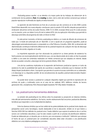 Los podcast en la educación superior...
Revista Iberoamericana de Educación / Revista Ibero-americana de Educação
(ISSN: 1681-5653)
• 3 •
Podcasting parece resultar –si se atiende a la mayor parte de los trabajos de referencia• de la
combinación de las palabras iPody Broadcasting; es decir, de la unión del nombre comercial que recibe el
popular reproductor multimedia de Apple y el verbo transmitir.
La aparición de este fenómeno es fruto de un proceso que dio comienzo en el año 2000 cuando
David Winer desarrolló una nueva etiqueta <enclosure> para la versión 0.92 de RSS; etiqueta que permitió la
sindicación del primer archivo de audio (Tenorio, 2008: 9). En 2004, el propio Winer puso fin a este proceso
con la creación, junto con Adam Currry (DJ de la cadena MTV), de una aplicación informática que permitió la
descarga automática de programas de radio on line en el iPod.
En este primer momento, el término podcasting se refería a un modo de difusión de emisiones de
radio que “a través de subscrição de um 'feed RSS', e com a ajuda de um programa específico, pode-se
descarregar automaticamente para o computador ou o iPod” (Moura y Carvalho, 2006: 88). La dimensión del
feed sindicado constituye el elemento diferencial de los podcast respecto de cualquier otro tipo de descarga
de archivos de sonido colgados en la web.
La importante expansión que han alcanzado los podcast en su breve período de existencia ha
hecho precisa una reconceptualización del término que, una vez desvinculado de la radio on line, ha pasado
a definir a una serie de contenidos realizados sin interés comercial que son alojados en internet, desde
donde se pueden consultar y descargar de forma gratuita (Infante, 2006: 106).
Una de las cuestiones implicadas en la expansión del fenómeno podcast en apenas un lustro de
existencia ha sido la posibilidad del oyente de suscribirse a aquellos contenidos que le interesan vía RSS
(Realy Simple Syndication) o Atom. Suscripción que permite al usuario el acceso automático en su ordenador,
o la descarga en su dispositivo portátil, de las actualizaciones de aquellos podcast seleccionados (Kaplan-
Leiserson, 2005).
Se puede tener acceso a podcast en cualquier dispositivo digital que permita la reproducción de
archivos de audio y multimedia como es el caso de los netbook, MP3, teléfonos móviles de tercera
generación (3G), smartphones, PDA (Personal Digital Assistant), PSP (Play Station Portable), etc.
3. Los podcast como herramientas didácticas.
La eclosión del podcasting en los últimos años ha propiciado su proyección en diversos ámbitos,
más allá del estrictamente radiofónico. De hecho, resulta relativamente fácil encontrar podcast de diferentes
temáticas que responden a una multiplicidad de objetivos.
Entre los diversos ámbitos que se han valido de las potencialidades de los podcast, tanto desde una
perspectiva social como tecnológica, resulta destacable el de la educación; ámbito en el que Solano y
Sánchez (2010:128) han definido los podcast como “medio didáctico que supone la existencia de un archivo
sonoro con contenidos educativos y que ha sido creado a partir de un proceso de planificación didáctica.
Puede ser elaborado por un docente, por un alumno, por una empresa o institución”. Definición que subraya
el hecho de que un podcast para ser considerado educativo debe estar vinculado a una planificación
didáctica con unos objetivos pedagógicos concretos.
 