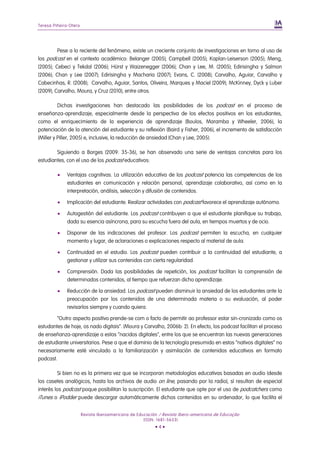 Teresa Piñeiro-Otero
Revista Iberoamericana de Educación / Revista Ibero-americana de Educação
(ISSN: 1681-5653)
• 4 •
Pese a lo reciente del fenómeno, existe un creciente conjunto de investigaciones en torno al uso de
los podcast en el contexto académico: Belanger (2005); Campbell (2005); Kaplan-Leiserson (2005); Meng,
(2005); Cebeci y Tekdal (2006); Hürst y Waizenegger (2006); Chan y Lee, M. (2005); Edirisingha y Salmon
(2006); Chan y Lee (2007); Edirisingha y Macharia (2007); Evans, C. (2008); Carvalho, Aguiar, Carvalho y
Cabecinhas, R. (2008); Carvalho, Aguiar, Santos, Oliveira, Marques y Maciel (2009); McKinney, Dyck y Luber
(2009); Carvalho, Moura, y Cruz (2010), entre otros.
Dichas investigaciones han destacado las posibilidades de los podcast en el proceso de
enseñanza-aprendizaje, especialmente desde la perspectiva de los efectos positivos en los estudiantes,
como el enriquecimiento de la experiencia de aprendizaje (Boulos, Maramba y Wheeler, 2006), la
potenciación de la atención del estudiante y su reflexión (Baird y Fisher, 2006), el incremento de satisfacción
(Miller y Piller, 2005) e, inclusive, la reducción de ansiedad (Chan y Lee, 2005).
Siguiendo a Borges (2009: 35-36), se han observado una serie de ventajas concretas para los
estudiantes, con el uso de los podcast educativos:
 Ventajas cognitivas. La utilización educativa de los podcast potencia las competencias de los
estudiantes en comunicación y relación personal, aprendizaje colaborativo, así como en la
interpretación, análisis, selección y difusión de contenidos.
 Implicación del estudiante. Realizar actividades con podcast favorece el aprendizaje autónomo.
 Autogestión del estudiante. Los podcast contribuyen a que el estudiante planifique su trabajo,
dada su esencia asíncrona, para su escucha fuera del aula, en tiempos muertos y de ocio.
 Disponer de las indicaciones del profesor. Los podcast permiten la escucha, en cualquier
momento y lugar, de aclaraciones o explicaciones respecto al material de aula.
 Continuidad en el estudio. Los podcast pueden contribuir a la continuidad del estudiante, a
gestionar y utilizar sus contenidos con cierta regularidad.
 Comprensión. Dada las posibilidades de repetición, los podcast facilitan la comprensión de
determinados contenidos, al tiempo que refuerzan dicho aprendizaje.
 Reducción de la ansiedad. Los podcast pueden disminuir la ansiedad de los estudiantes ante la
preocupación por los contenidos de una determinada materia o su evaluación, al poder
revisarlos siempre y cuando quiera.
“Outro aspecto positivo prende-se com o facto de permitir ao professor estar sin-cronizado como os
estudantes de hoje, os nado digitais”. (Moura y Carvalho, 2006b: 2). En efecto, los podcast facilitan el proceso
de enseñanza-aprendizaje a estos “nacidos digitales”, entre los que se encuentran las nuevas generaciones
de estudiante universitarios. Pese a que el dominio de la tecnología presumido en estos “nativos digitales” no
necesariamente esté vinculado a la familiarización y asimilación de contenidos educativos en formato
podcast.
Si bien no es la primera vez que se incorporan metodologías educativas basadas en audio (desde
los casetes analógicos, hasta los archivos de audio on line, pasando por la radio), sí resultan de especial
interés los podcast poque posibilitan la suscripción. El estudiante que opte por el uso de podcatchers como
iTunes o iPodder puede descargar automáticamente dichos contenidos en su ordenador, lo que facilita el
 