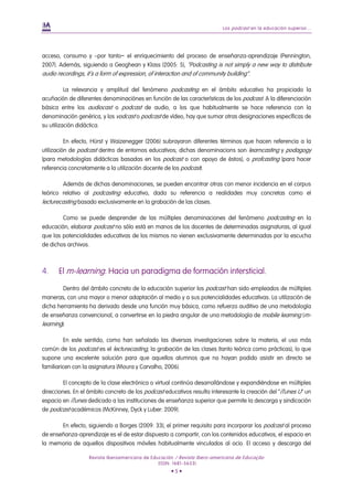 Los podcast en la educación superior...
Revista Iberoamericana de Educación / Revista Ibero-americana de Educação
(ISSN: 1681-5653)
• 5 •
acceso, consumo y –por tanto− el enriquecimiento del proceso de enseñanza-aprendizaje (Pennington,
2007). Además, siguiendo a Geoghean y Klass (2005: 5), “Podcasting is not simply a new way to distribute
audio recordings, it´s a form of expression, of interaction and of community building”.
La relevancia y amplitud del fenómeno podcasting en el ámbito educativo ha propiciado la
acuñación de diferentes denominaciónes en función de las características de los podcast. A la diferenciación
básica entre los audiocast o podcast de audio, a los que habitualmente se hace referencia con la
denominación genérica, y los vodcast o podcast de vídeo, hay que sumar otras designaciones específicas de
su utilización didáctica.
En efecto, Hürst y Waizenegger (2006) subrayaron diferentes términos que hacen referencia a la
utilización de podcast dentro de entornos educativos; dichas denominacions son learncasting y podagogy
(para metodologías didácticas basadas en los podcast o con apoyo de éstos), o profcasting (para hacer
referencia concretamente a la utilización docente de los podcast).
Además de dichas denominaciones, se pueden encontrar otras con menor incidencia en el corpus
teórico relativo al podcasting educativo, dada su referencia a realidades muy concretas como el
lecturecasting basado exclusivamente en la grabación de las clases.
Como se puede desprender de las múltiples denominaciones del fenómeno podcasting en la
educación, elaborar podcast no sólo está en manos de los docentes de determinadas asignaturas, al igual
que las potencialidades educativas de los mismos no vienen exclusivamente determinadas por la escucha
de dichos archivos.
4. El m-learning. Hacia un paradigma de formación intersticial.
Dentro del ámbito concreto de la educación superior los podcast han sido empleados de múltiples
maneras, con una mayor o menor adaptación al medio y a sus potencialidades educativas. La utilización de
dicha herramienta ha derivado desde una función muy básica, como refuerzo auditivo de una metodología
de enseñanza convencional, a convertirse en la piedra angular de una metodología de mobile learning (m-
learning).
En este sentido, como han señalado las diversas investigaciones sobre la materia, el uso más
común de los podcast es el lecturecasting, la grabación de las clases (tanto teórica como prácticas), lo que
supone una excelente solución para que aquellos alumnos que no hayan podido asistir en directo se
familiaricen con la asignatura (Moura y Carvalho, 2006).
El concepto de la clase electrónica o virtual continúa desarrollándose y expandiéndose en múltiples
direcciones. En el ámbito concreto de los podcast educativos resulta interesante la creación del “iTunes U” un
espacio en iTunes dedicado a las instituciones de enseñanza superior que permite la descarga y sindicación
de podcast académicos (McKinney, Dyck y Luber: 2009).
En efecto, siguiendo a Borges (2009: 33), el primer requisito para incorporar los podcast al proceso
de enseñanza-aprendizaje es el de estar dispuesto a compartir, con los contenidos educativos, el espacio en
la memoria de aquellos dispositivos móviles habitualmente vinculados al ocio. El acceso y descarga del
 
