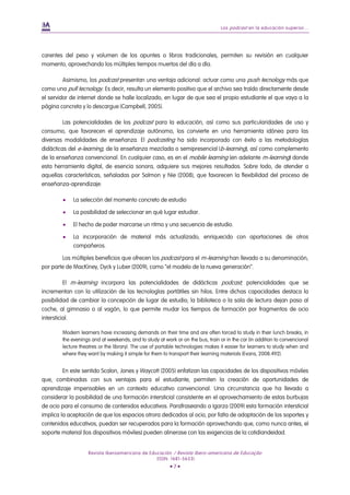 Los podcast en la educación superior...
Revista Iberoamericana de Educación / Revista Ibero-americana de Educação
(ISSN: 1681-5653)
• 7 •
carentes del peso y volumen de los apuntes o libros tradicionales, permiten su revisión en cualquier
momento, aprovechando los múltiples tiempos muertos del día a día.
Asimismo, los podcast presentan una ventaja adicional: actuar como una push tecnology más que
como una pull tecnology. Es decir, resulta un elemento positivo que el archivo sea traído directamente desde
el servidor de internet donde se halle localizado, en lugar de que sea el propio estudiante el que vaya a la
página concreta y lo descargue (Campbell, 2005).
Las potencialidades de los podcast para la educación, así como sus particularidades de uso y
consumo, que favorecen el aprendizaje autónomo, los convierte en una herramienta idónea para las
diversas modalidades de enseñanza. El podcasting ha sido incorporado con éxito a las metodologías
didácticas del e-learning, de la enseñanza mezclada o semipresencial (b-learning), así como complemento
de la enseñanza convencional. En cualquier caso, es en el mobile learning (en adelante m-learning) donde
esta herramienta digital, de esencia sonora, adquiere sus mejores resultados. Sobre todo, de atender a
aquellas características, señaladas por Salmon y Nie (2008), que favorecen la flexibilidad del proceso de
enseñanza-aprendizaje:
 La selección del momento concreto de estudio
 La posibilidad de seleccionar en qué lugar estudiar.
 El hecho de poder marcarse un ritmo y una secuencia de estudio.
 La incorporación de material más actualizado, enriquecido con aportaciones de otros
compañeros.
Los múltiples beneficios que ofrecen los podcast para el m-learning han llevado a su denominación,
por parte de MacKiney, Dyck y Luber (2009), como “el modelo de la nueva generación”.
El m-learning incorpora las potencialidades de didácticas podcast; potencialidades que se
incrementan con la utilización de las tecnologías portátiles sin hilos. Entre dichas capacidades destaca la
posibilidad de cambiar la concepción de lugar de estudio; la biblioteca o la sala de lectura dejan paso al
coche, al gimnasio o al vagón, lo que permite mudar los tiempos de formación por fragmentos de ocio
intersticial.
Modern learners have increasing demands on their time and are often torced to study in their lunch breaks, in
the evenings and at weekends; and to study at work or on the bus, train or in the car (in addition to convencional
lecture theatres or the library). The use of portable technologies makes it easier for learners to study when and
where they want by making it simple for them to transport their learning materials (Evans, 2008:492).
En este sentido Scalon, Jones y Waycott (2005) enfatizan las capacidades de los dispositivos móviles
que, combinadas con sus ventajas para el estudiante, permiten la creación de oportunidades de
aprendizaje impensables en un contexto educativo convencional. Una circunstancia que ha llevado a
considerar la posibilidad de una formación intersticial consistente en el aprovechamiento de estas burbujas
de ocio para el consumo de contenidos educativos. Parafraseando a Igarza (2009) esta formación intersticial
implica la aceptación de que los espacios otrora dedicados al ocio, por falta de adaptación de los soportes y
contenidos educativos, puedan ser recuperados para la formación aprovechando que, como nunca antes, el
soporte material (los dispositivos móviles) pueden alinerase con las exigencias de la cotidiandeidad.
 