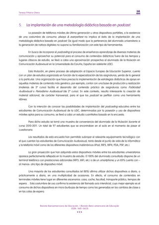 Teresa Piñeiro-Otero
Revista Iberoamericana de Educación / Revista Ibero-americana de Educação
(ISSN: 1681-5653)
• 8 •
5. La implantación de una metodología didáctica basada en podcast.
La posesión de teléfonos móviles de última generación u otros dispositivos portátiles, o la existencia
de una costumbre de consumo always & everywhere no implica el éxito de la implantación de una
metodología didáctica basada en podcast. De igual modo que la pertenencia del alumnado universitario a
la generación de nativos digitales no supone su familiarización con este tipo de herramientas.
En busca de incorporar el podcasting al proceso de enseñanza-aprendizaje de diversas materias de
comunicación y aprovechar su potencial para el consumo de contenidos didácticos fuera de los tiempos y
lugares clásicos de estudio, se llevó a cabo una aproximación prospectiva al alumnado de la titulación en
Comunicación Audiovisual en la Universidade da Coruña, España (en adelante UDC).
Esta titulación, en pleno proceso de adaptación al Espacio Europeo de Educación Superior, cuenta
con un plan de estudios organizado en función de la especialización de las asignaturas, yendo de lo general
a lo particular. Una organización que hace precisa la implementación de estrategias didácticas de apoyo en
aquellas materias de contenido más genérico; por ejemplo, contar con una base de producción y realización
(materias de 3º curso) facilita el desarrollo del contenido práctico de asignaturas como Publicidad
Audiovisual o Periodismo Audiovisual (de 2º curso). En este contexto, resulta interesante la creación de
material adicional, de carácter transversal, para el que los podcast se perfilan como una herramienta
idónea.
Con la intención de conocer las posibilidades de implantación del podcasting educativo entre los
estudiantes de Comunicación Audiovisual de la UDC, determinadas por la posesión y uso de dispositivos
móviles aptos para su consumo, se llevó a cabo un estudio cuantitativo basado en la encuesta.
Para dicho estudio se tomó una muestra de conveniencia del alumnado de la titulación durante el
curso 2010-2011. Un total de 97 estudiantes que se encontraban en el aula en el momento de pasar el
cuestionario.
Los resultados de esta encuesta han permitido subrayar el relevante equipamiento tecnológico con
el que cuentan los estudiantes de Comunicación Audiovisual, tanto desde el punto de vista de la informática
y la telefonía móvil como de los diferentes dispositivos inalámbricos (iPod, MP3, MP4, PDA, PSP, etc.).
La gran proyección que han adquirido estos dispositivos móviles entre los estudiantes universitarios
aparece perfectamente reflejada en la muestra de estudio. El 100% del alumnado consultado dispone de un
terminal telefónico con prestaciones adicionales (MP3, WiFi, etc.) o de un smartphone, y un 83% cuenta con –
al menos- otro tipo de dispositivo móvil.
Una mayoría de los estudiantes consultados (el 88%) afirma utilizar dichos dispositivos a diario, o
prácticamente a diario, en una multiplicidad de ocasiones. En efecto, el consumo de contenidos en
terminales móviles tiene lugar en diferentes escenarios: casa, coche, facultad, transporte público, tiempos de
espera… Esta costumbre de uso confirma la existencia del llamado ocio intersticial, cuyo mejor ejemplo es el
consumo de dichos dispositivos en micro burbujas de tiempo como las generadas en los cambios de clase o
en las colas de espera.
 