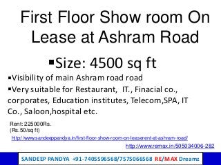 SANDEEP PANDYA +91-7405596568/7575066568 RE/MAX Dreamz
First Floor Show room On
Lease at Ashram Road
Size: 4500 sq ft
Visibility of main Ashram road road
Very suitable for Restaurant, IT., Finacial co.,
corporates, Education institutes, Telecom,SPA, IT
Co., Saloon,hospital etc.
Rent: 225000Rs.
(Rs.50/sq ft)
http://www.remax.in/505034006-282
http://www.sandeeppandya.in/first-floor-show-room-on-leaserent-at-ashram-road/
 