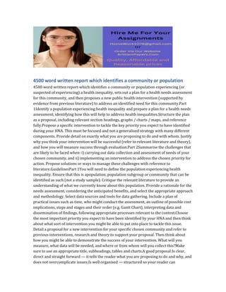 4500 word written report which identifies a community or population
4500 word written report which identifies a community or population experiencing (or
suspected of experiencing) a health inequality, sets out a plan for a health needs assessment
for this community, and then proposes a new public health intervention (supported by
evidence from previous literature) to address an identified need for this community.Part
1Identify a population experiencing health inequality and prepare a plan for a health needs
assessment, identifying how this will help to address health inequalities.Structure the plan
as a proposal, including relevant section headings, graphs / charts / maps, and reference
fully.Propose a specific intervention to tackle the key priority you expect to have identified
during your HNA. This must be focused and not a generalised strategy with many different
components. Provide detail on exactly what you are proposing to do and with whom. Justify
why you think your intervention will be successful (refer to relevant literature and theory),
and how you will measure success through evaluation.Part 2Summarise the challenges that
are likely to be faced when: i) carrying out data collection and assessment of needs of your
chosen community, and ii) implementing an intervention to address the chosen priority for
action. Propose solutions or ways to manage these challenges with reference to
literature.GuidelinesPart 1You will need to define the population experiencing health
inequality. Ensure that this is apopulation, population subgroup or community that can be
identified as such (not a study sample). Critique the relevant literature to provide an
understanding of what we currently know about this population. Provide a rationale for the
needs assessment, considering the anticipated benefits, and select the appropriate approach
and methodology. Select data sources and tools for data gathering. Include a plan of
practical issues such as time, who might conduct the assessment, an outline of possible cost
implications, steps and stages and their order (e.g. Gantt Chart), interpreting data and
dissemination of findings, following appropriate processes relevant to the context.Choose
the most important priority you expect to have been identified by your HNA and then think
about what sort of intervention you might be able to put into place to tackle this issue.
Detail a proposal for a new intervention for your specific chosen community and refer to
previous interventions, research and theory to support your proposal. Then think about
how you might be able to demonstrate the success of your intervention. What will you
measure, what data will be needed, and where or from whom will you collect this?Make
sure to use an appropriate title, subheadings, tables and charts.A good proposal:Is clear,
direct and straight forward — it tells the reader what you are proposing to do and why, and
does not overcomplicate issues;Is well organised — structured so your reader can
 