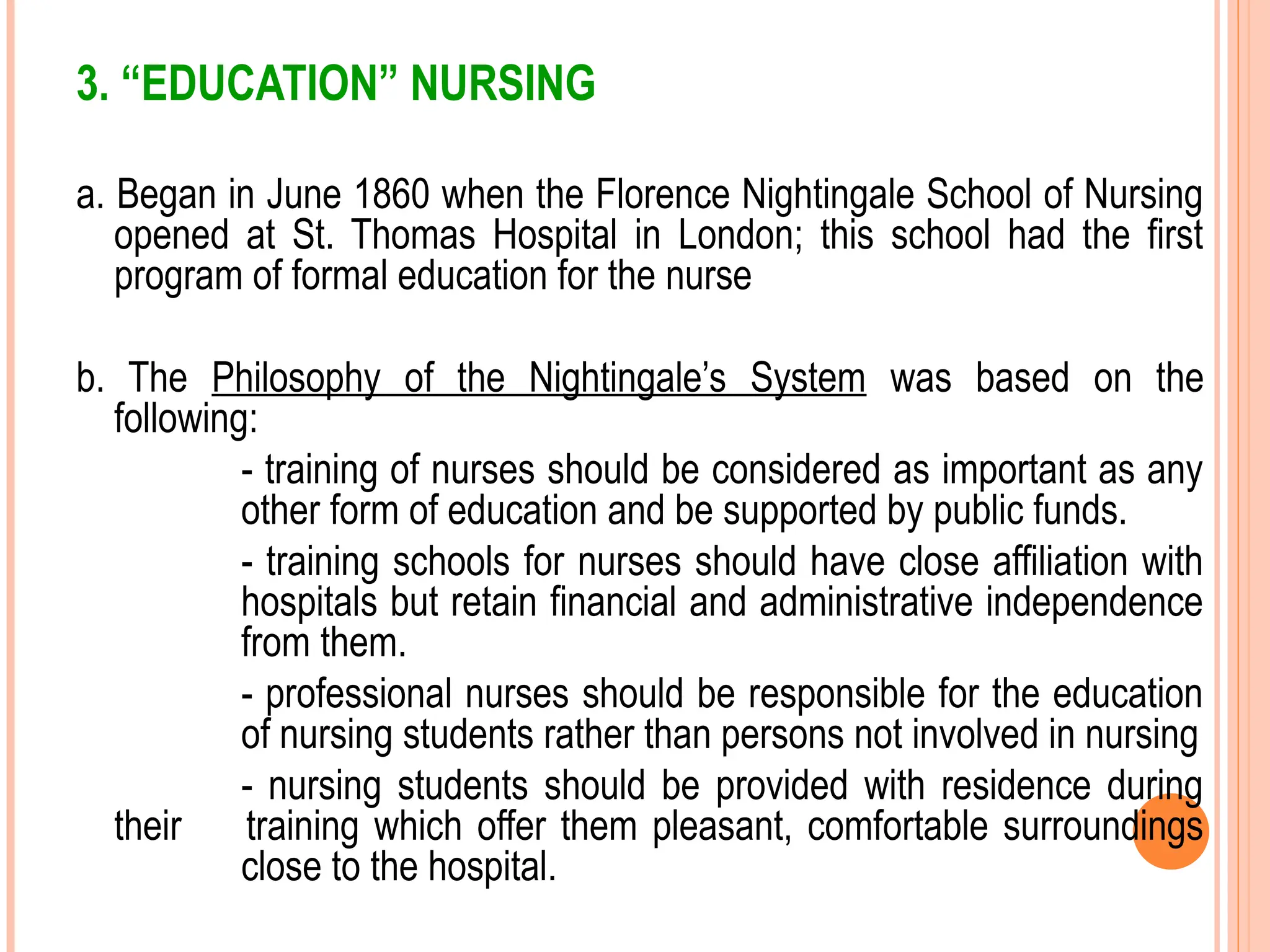 3. “EDUCATION” NURSING
a. Began in June 1860 when the Florence Nightingale School of Nursing
opened at St. Thomas Hospital in London; this school had the first
program of formal education for the nurse
b. The Philosophy of the Nightingale’s System was based on the
following:
- training of nurses should be considered as important as any
other form of education and be supported by public funds.
- training schools for nurses should have close affiliation with
hospitals but retain financial and administrative independence
from them.
- professional nurses should be responsible for the education
of nursing students rather than persons not involved in nursing
- nursing students should be provided with residence during
their training which offer them pleasant, comfortable surroundings
close to the hospital.
 