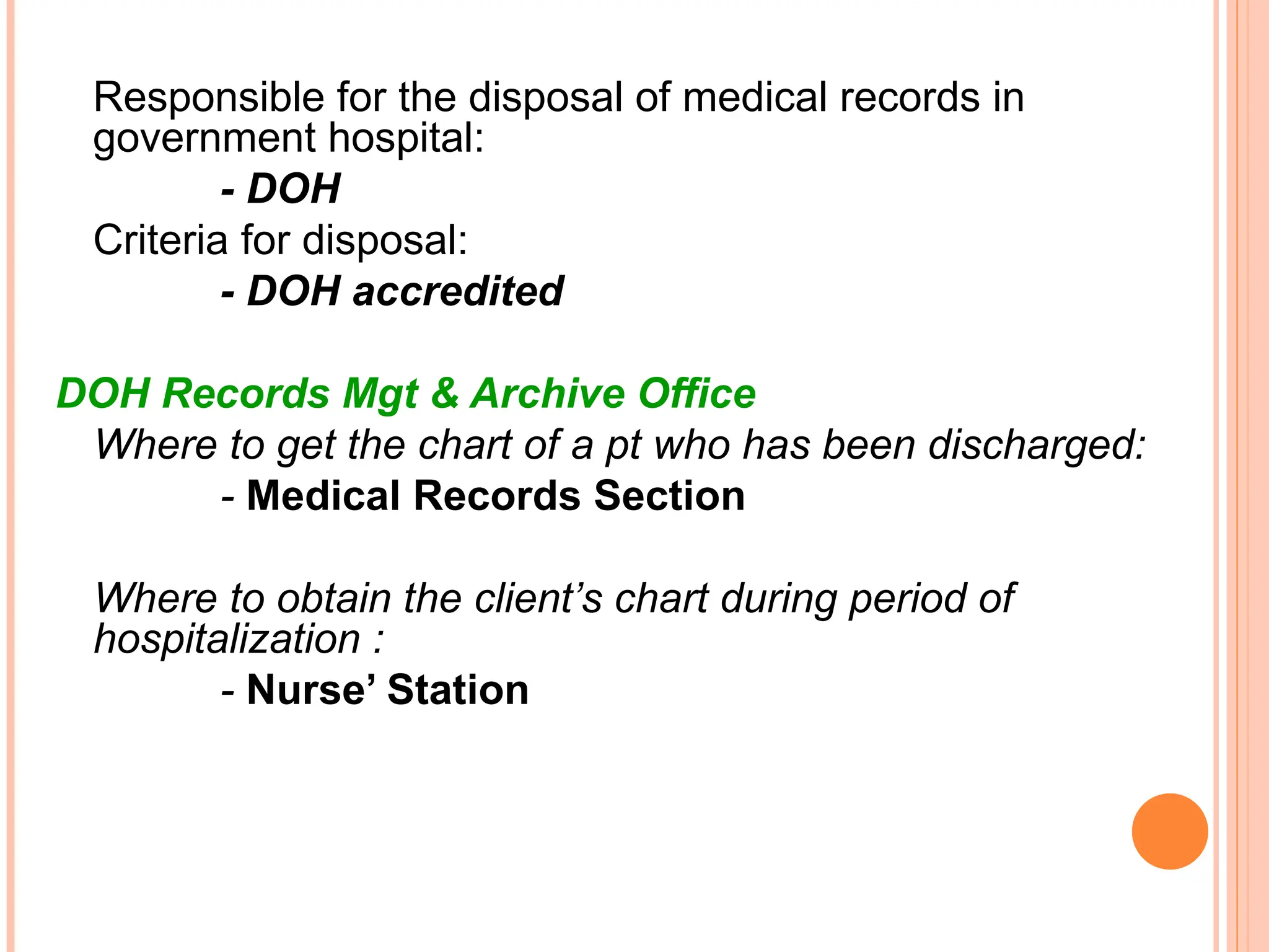 Responsible for the disposal of medical records in
government hospital:
- DOH
Criteria for disposal:
- DOH accredited
DOH Records Mgt & Archive Office
Where to get the chart of a pt who has been discharged:
- Medical Records Section
Where to obtain the client’s chart during period of
hospitalization :
- Nurse’ Station
 