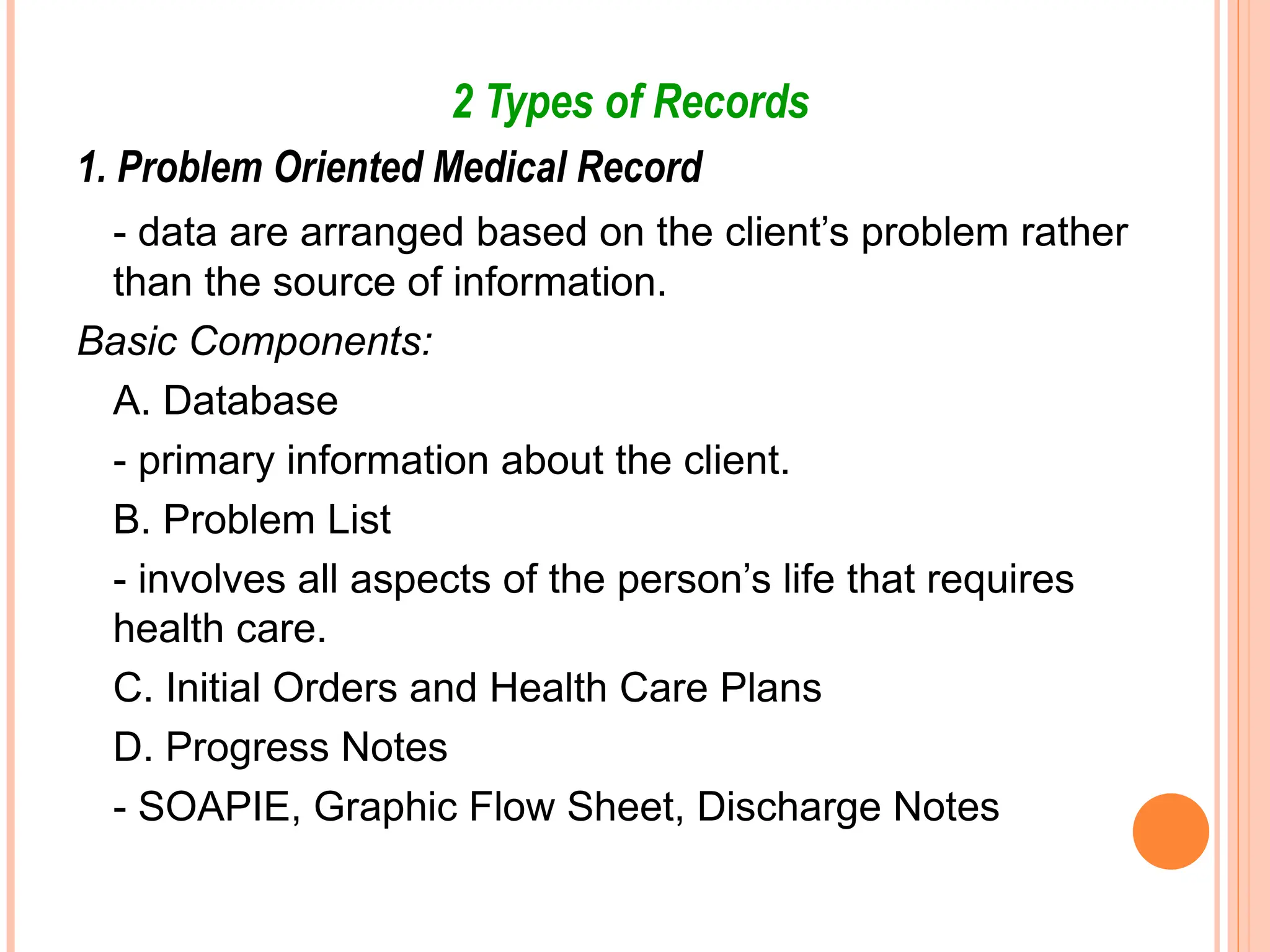 2 Types of Records
1. Problem Oriented Medical Record
- data are arranged based on the client’s problem rather
than the source of information.
Basic Components:
A. Database
- primary information about the client.
B. Problem List
- involves all aspects of the person’s life that requires
health care.
C. Initial Orders and Health Care Plans
D. Progress Notes
- SOAPIE, Graphic Flow Sheet, Discharge Notes
 