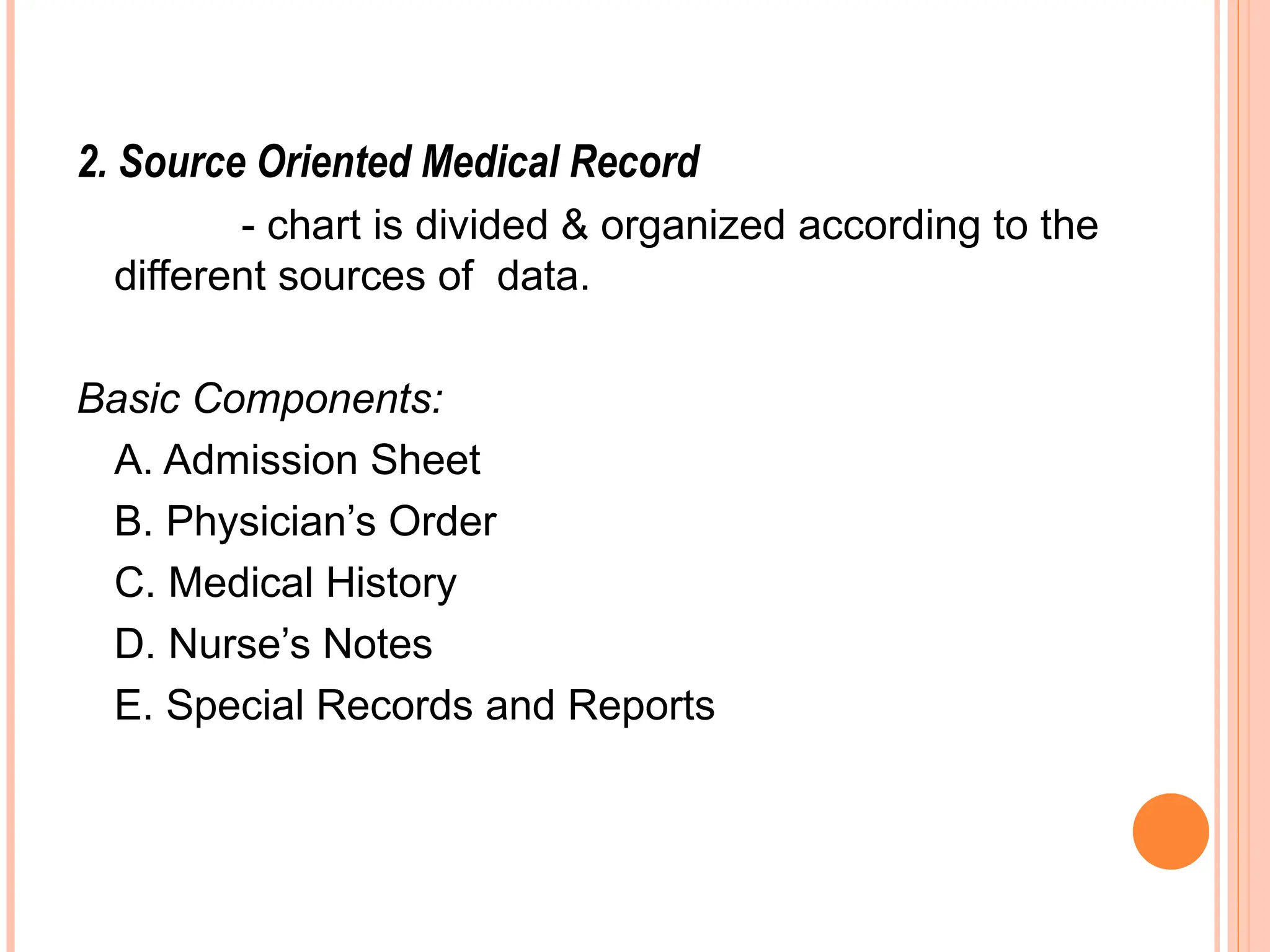 2. Source Oriented Medical Record
- chart is divided & organized according to the
different sources of data.
Basic Components:
A. Admission Sheet
B. Physician’s Order
C. Medical History
D. Nurse’s Notes
E. Special Records and Reports
 