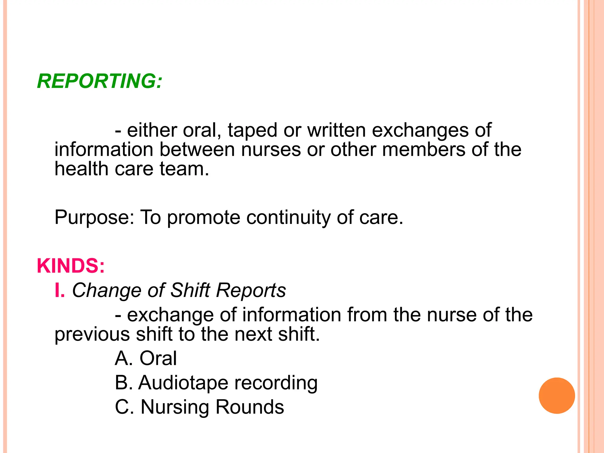 REPORTING:
- either oral, taped or written exchanges of
information between nurses or other members of the
health care team.
Purpose: To promote continuity of care.
KINDS:
I. Change of Shift Reports
- exchange of information from the nurse of the
previous shift to the next shift.
A. Oral
B. Audiotape recording
C. Nursing Rounds
 