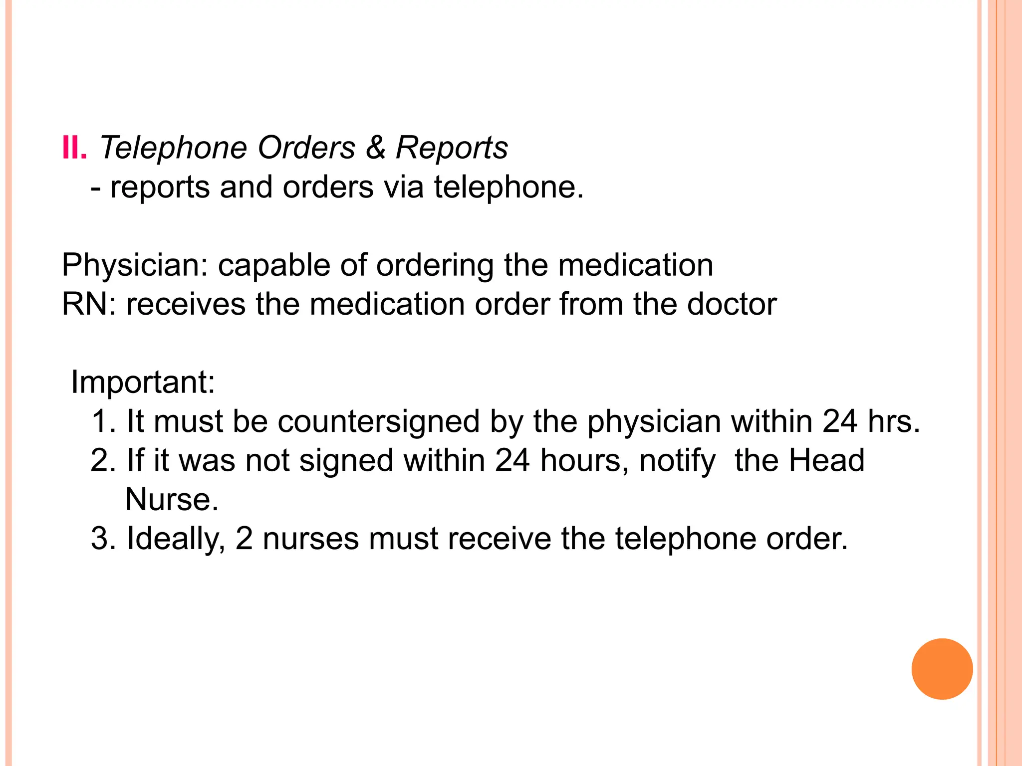 II. Telephone Orders & Reports
- reports and orders via telephone.
Physician: capable of ordering the medication
RN: receives the medication order from the doctor
Important:
1. It must be countersigned by the physician within 24 hrs.
2. If it was not signed within 24 hours, notify the Head
Nurse.
3. Ideally, 2 nurses must receive the telephone order.
 