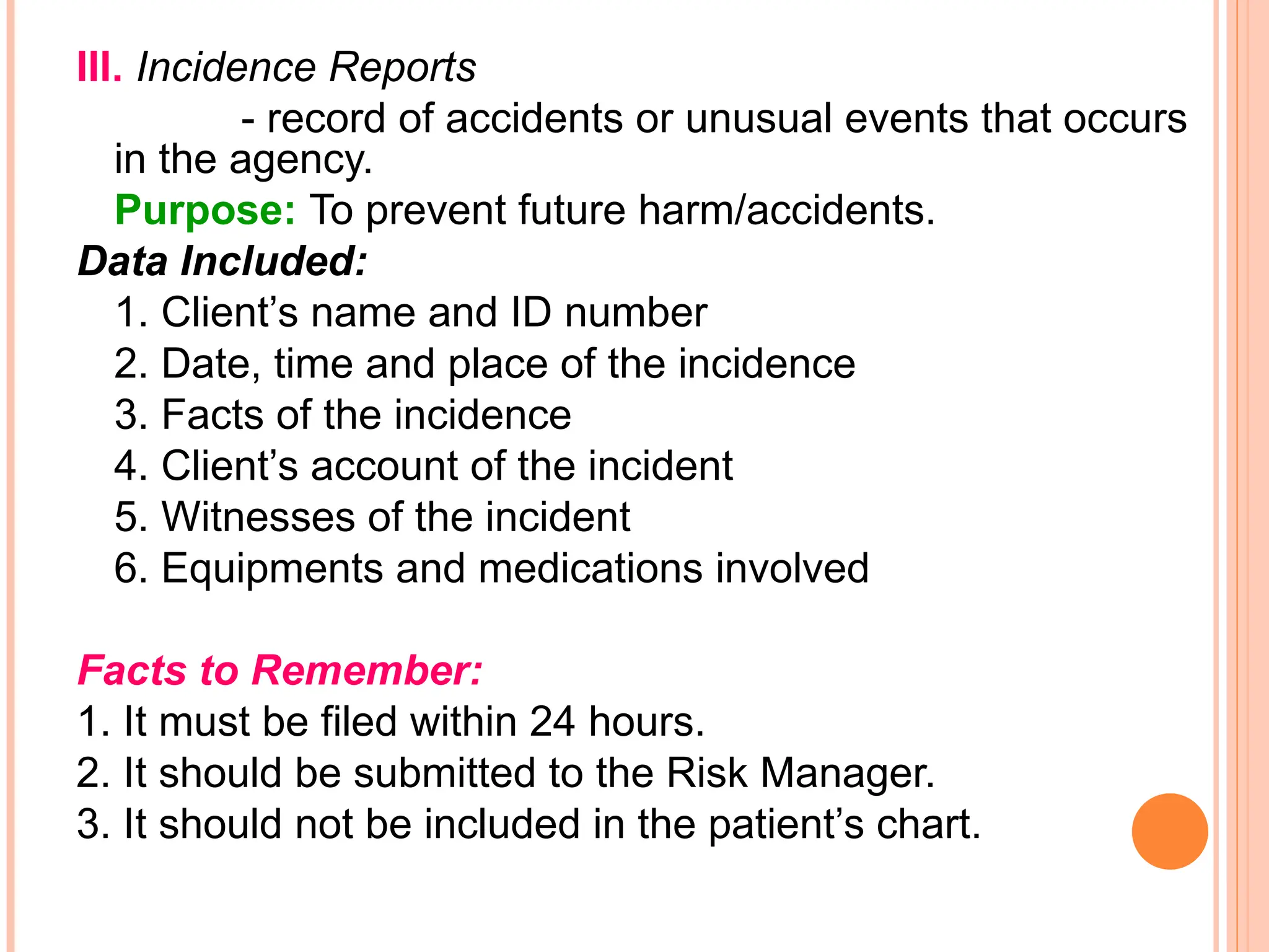 III. Incidence Reports
- record of accidents or unusual events that occurs
in the agency.
Purpose: To prevent future harm/accidents.
Data Included:
1. Client’s name and ID number
2. Date, time and place of the incidence
3. Facts of the incidence
4. Client’s account of the incident
5. Witnesses of the incident
6. Equipments and medications involved
Facts to Remember:
1. It must be filed within 24 hours.
2. It should be submitted to the Risk Manager.
3. It should not be included in the patient’s chart.
 