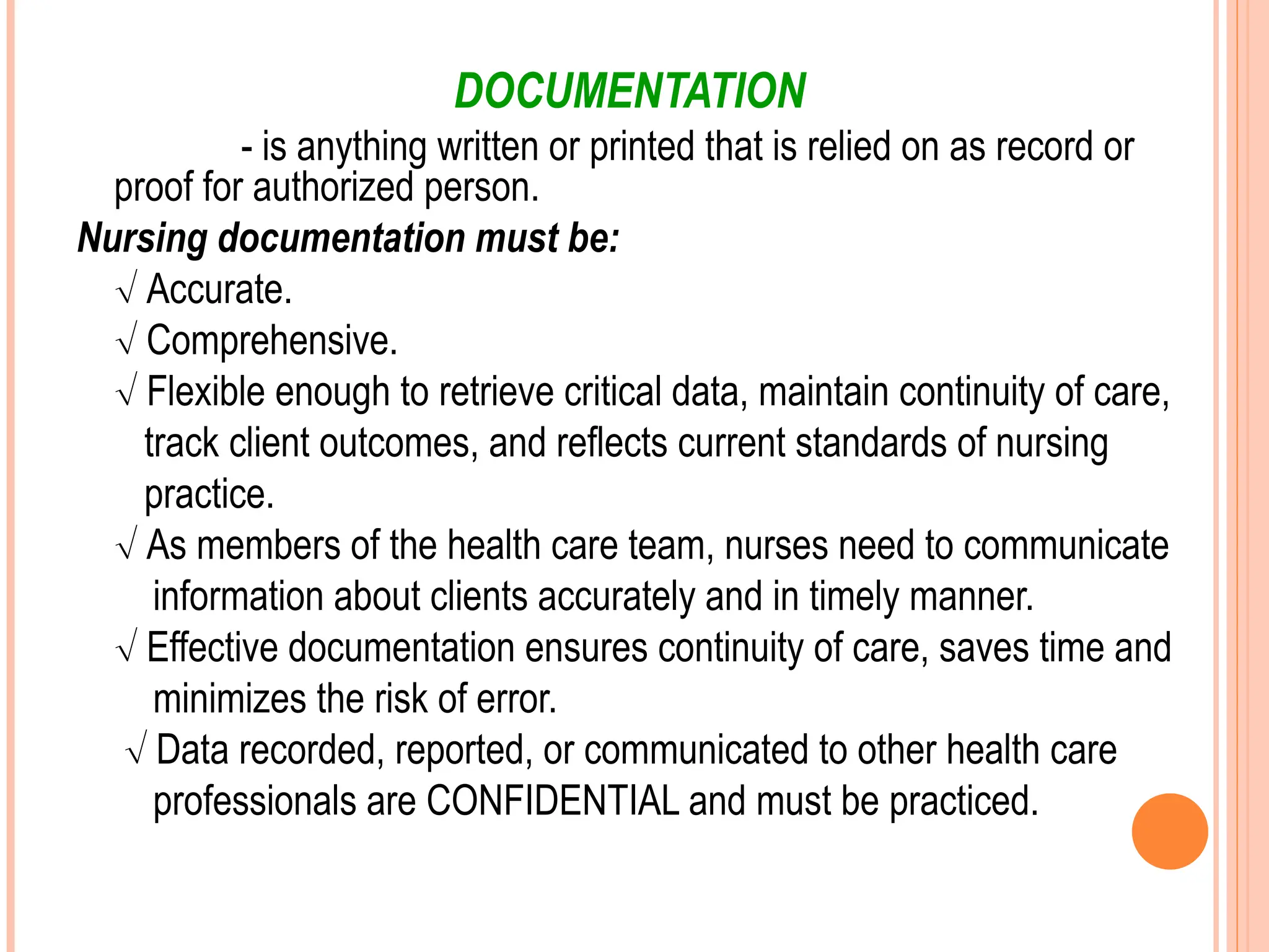 DOCUMENTATION
- is anything written or printed that is relied on as record or
proof for authorized person.
Nursing documentation must be:
 Accurate.
 Comprehensive.
 Flexible enough to retrieve critical data, maintain continuity of care,
track client outcomes, and reflects current standards of nursing
practice.
 As members of the health care team, nurses need to communicate
information about clients accurately and in timely manner.
 Effective documentation ensures continuity of care, saves time and
minimizes the risk of error.
 Data recorded, reported, or communicated to other health care
professionals are CONFIDENTIAL and must be practiced.
 