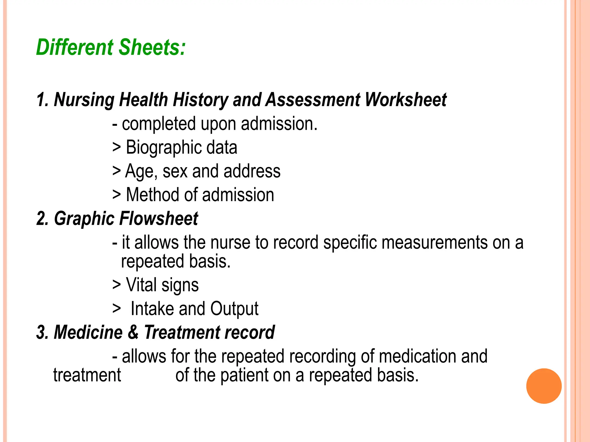 Different Sheets:
1. Nursing Health History and Assessment Worksheet
- completed upon admission.
> Biographic data
> Age, sex and address
> Method of admission
2. Graphic Flowsheet
- it allows the nurse to record specific measurements on a
repeated basis.
> Vital signs
> Intake and Output
3. Medicine & Treatment record
- allows for the repeated recording of medication and
treatment of the patient on a repeated basis.
 