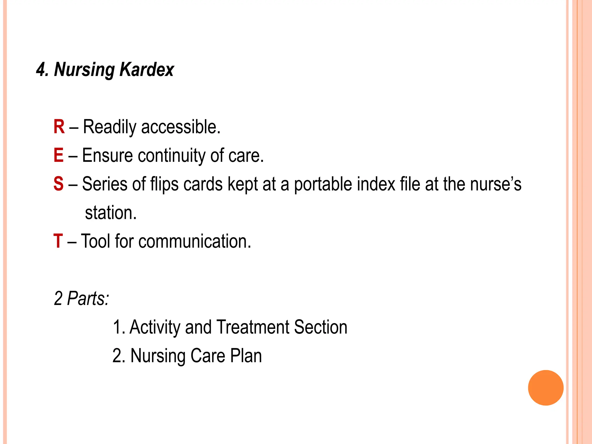 4. Nursing Kardex
R – Readily accessible.
E – Ensure continuity of care.
S – Series of flips cards kept at a portable index file at the nurse’s
station.
T – Tool for communication.
2 Parts:
1. Activity and Treatment Section
2. Nursing Care Plan
 