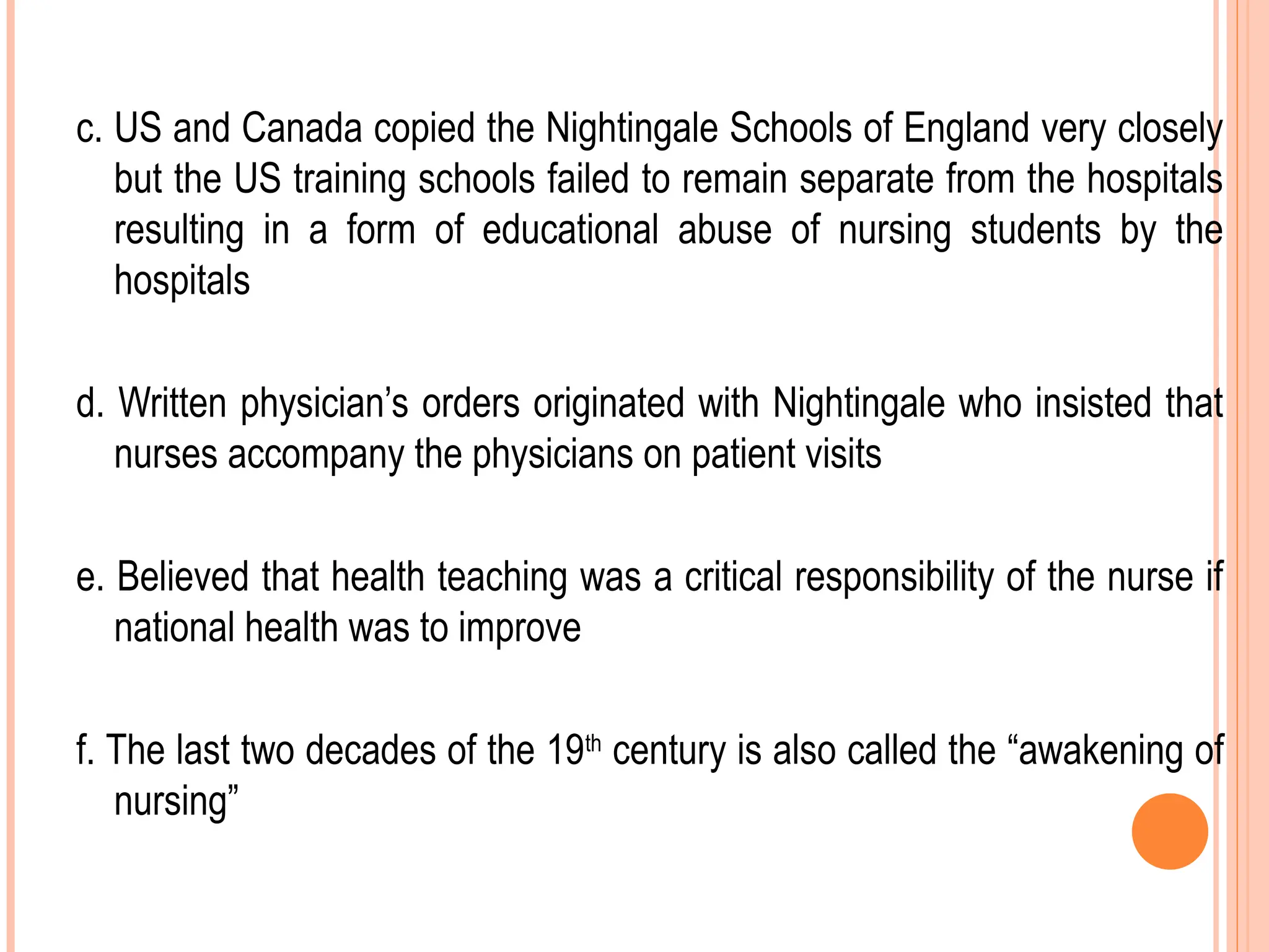 c. US and Canada copied the Nightingale Schools of England very closely
but the US training schools failed to remain separate from the hospitals
resulting in a form of educational abuse of nursing students by the
hospitals
d. Written physician’s orders originated with Nightingale who insisted that
nurses accompany the physicians on patient visits
e. Believed that health teaching was a critical responsibility of the nurse if
national health was to improve
f. The last two decades of the 19th
century is also called the “awakening of
nursing”
 