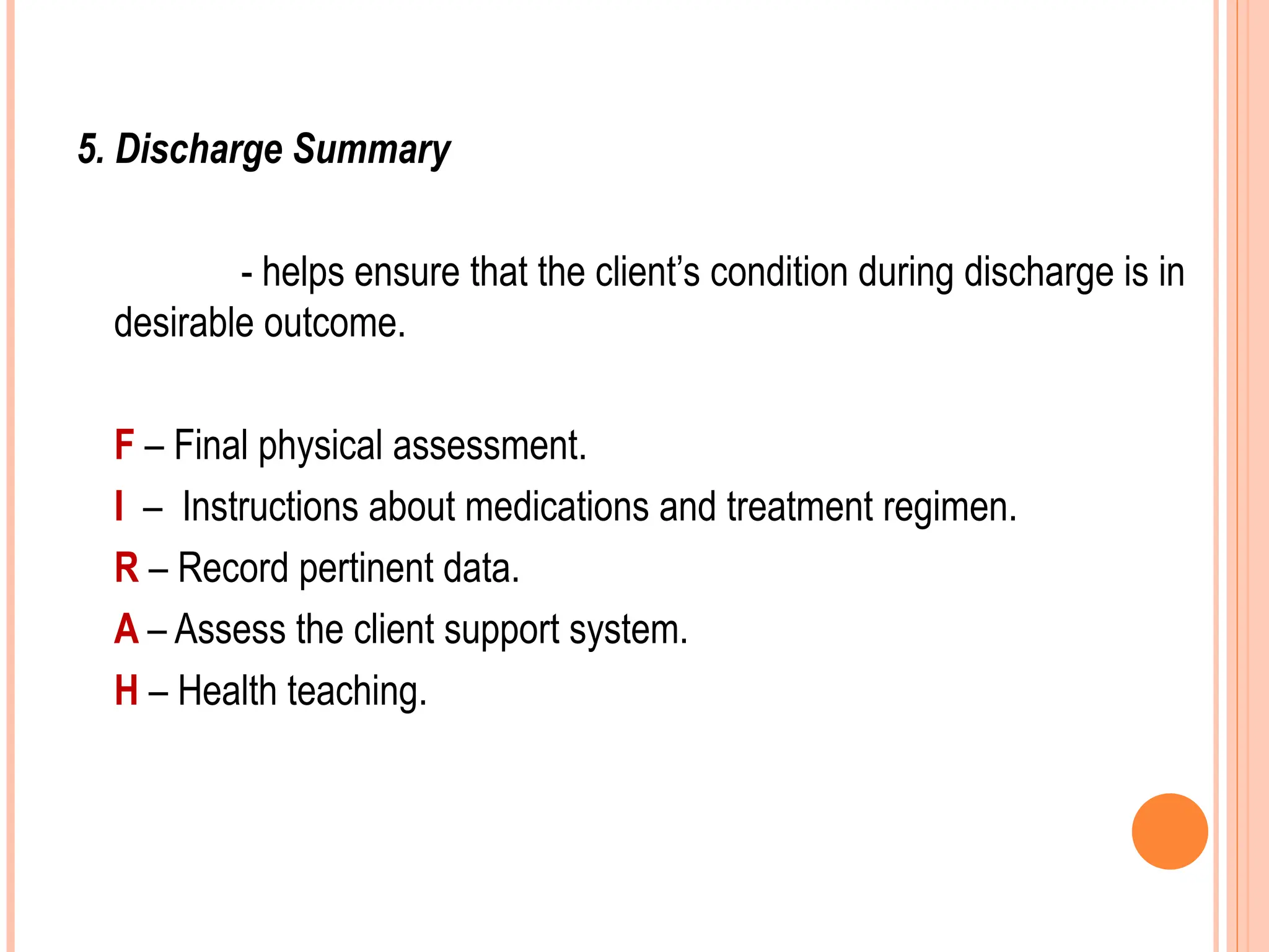 5. Discharge Summary
- helps ensure that the client’s condition during discharge is in
desirable outcome.
F – Final physical assessment.
I – Instructions about medications and treatment regimen.
R – Record pertinent data.
A – Assess the client support system.
H – Health teaching.
 