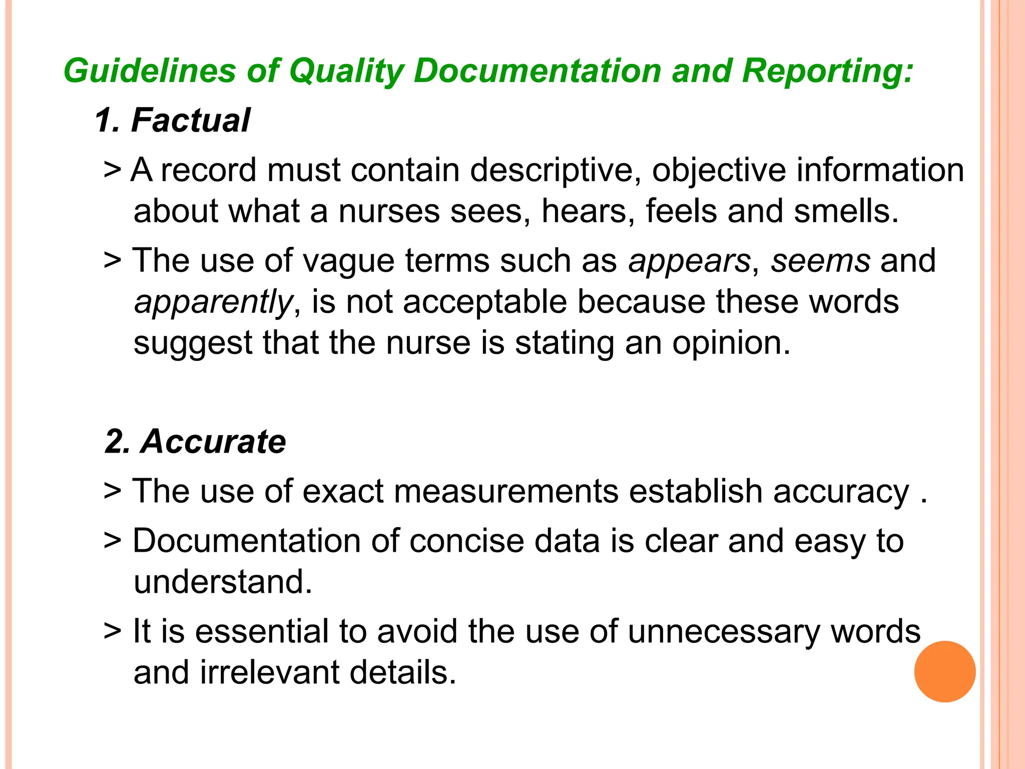 Guidelines of Quality Documentation and Reporting:
1. Factual
> A record must contain descriptive, objective information
about what a nurses sees, hears, feels and smells.
> The use of vague terms such as appears, seems and
apparently, is not acceptable because these words
suggest that the nurse is stating an opinion.
2. Accurate
> The use of exact measurements establish accuracy .
> Documentation of concise data is clear and easy to
understand.
> It is essential to avoid the use of unnecessary words
and irrelevant details.
 