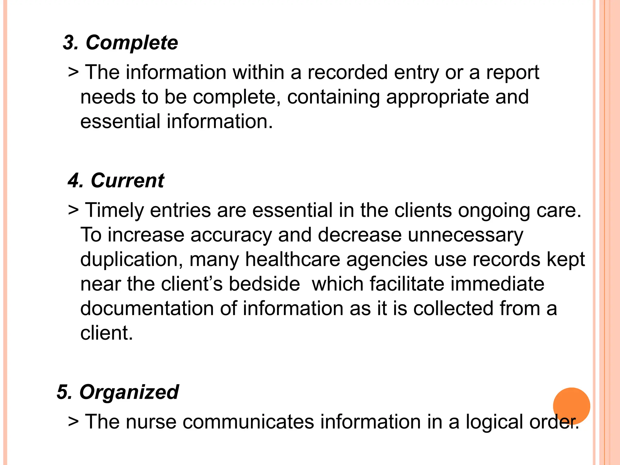 3. Complete
> The information within a recorded entry or a report
needs to be complete, containing appropriate and
essential information.
4. Current
> Timely entries are essential in the clients ongoing care.
To increase accuracy and decrease unnecessary
duplication, many healthcare agencies use records kept
near the client’s bedside which facilitate immediate
documentation of information as it is collected from a
client.
5. Organized
> The nurse communicates information in a logical order.
 