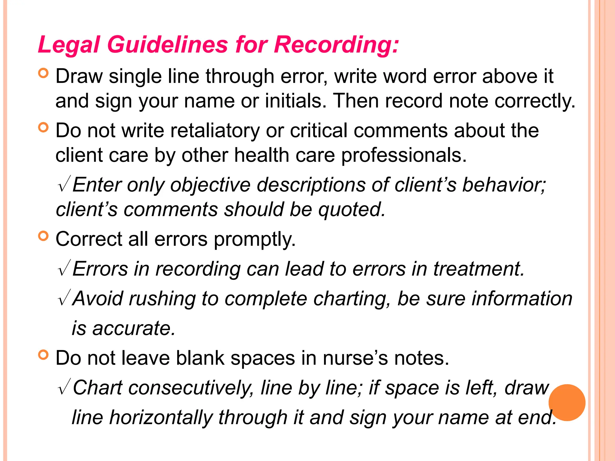 Legal Guidelines for Recording:
 Draw single line through error, write word error above it
and sign your name or initials. Then record note correctly.
 Do not write retaliatory or critical comments about the
client care by other health care professionals.
 Enter only objective descriptions of client’s behavior;
client’s comments should be quoted.
 Correct all errors promptly.
 Errors in recording can lead to errors in treatment.
 Avoid rushing to complete charting, be sure information
is accurate.
 Do not leave blank spaces in nurse’s notes.
 Chart consecutively, line by line; if space is left, draw
line horizontally through it and sign your name at end.
 