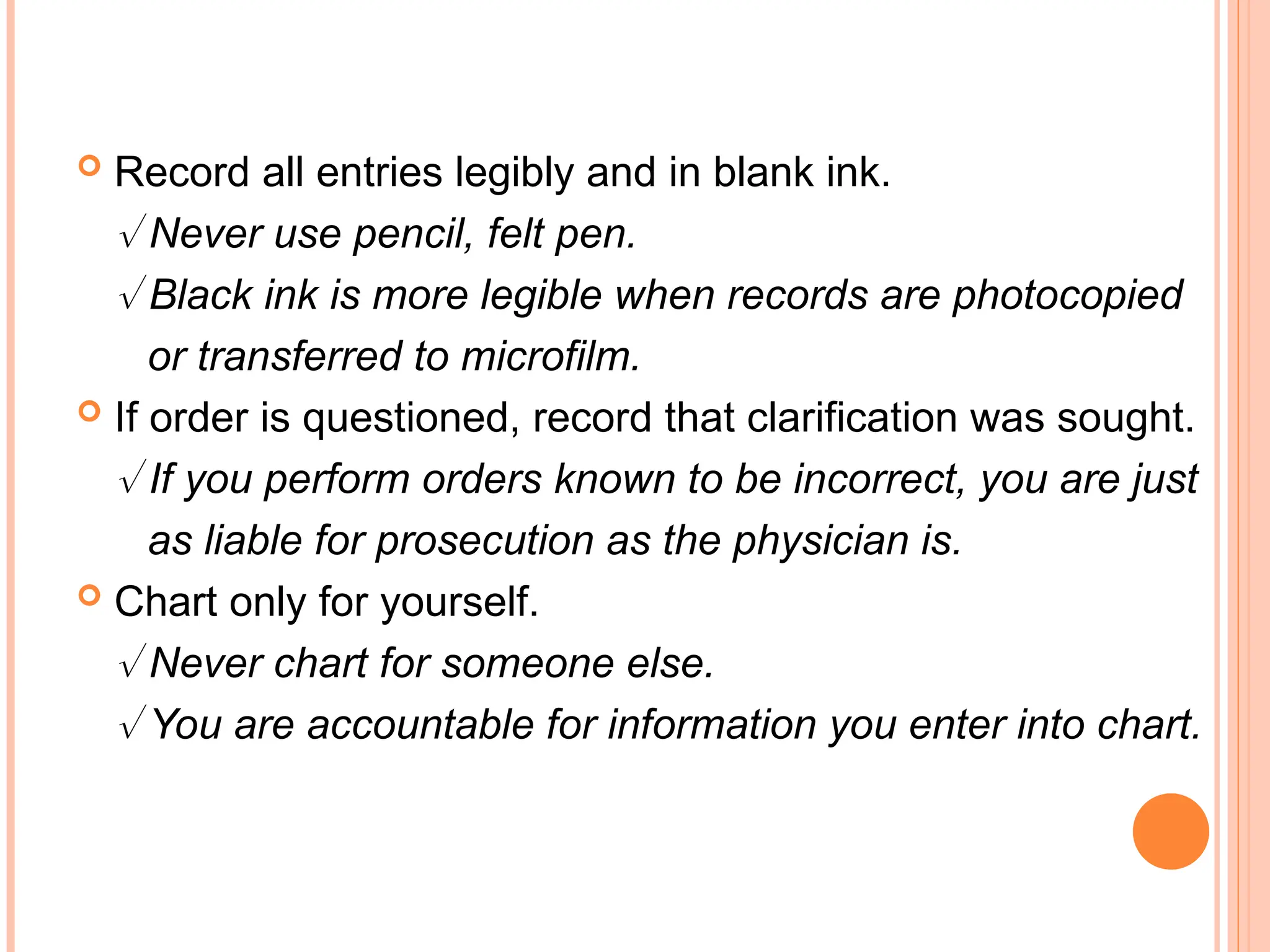  Record all entries legibly and in blank ink.
 Never use pencil, felt pen.
 Black ink is more legible when records are photocopied
or transferred to microfilm.
 If order is questioned, record that clarification was sought.
 If you perform orders known to be incorrect, you are just
as liable for prosecution as the physician is.
 Chart only for yourself.
 Never chart for someone else.
 You are accountable for information you enter into chart.
 