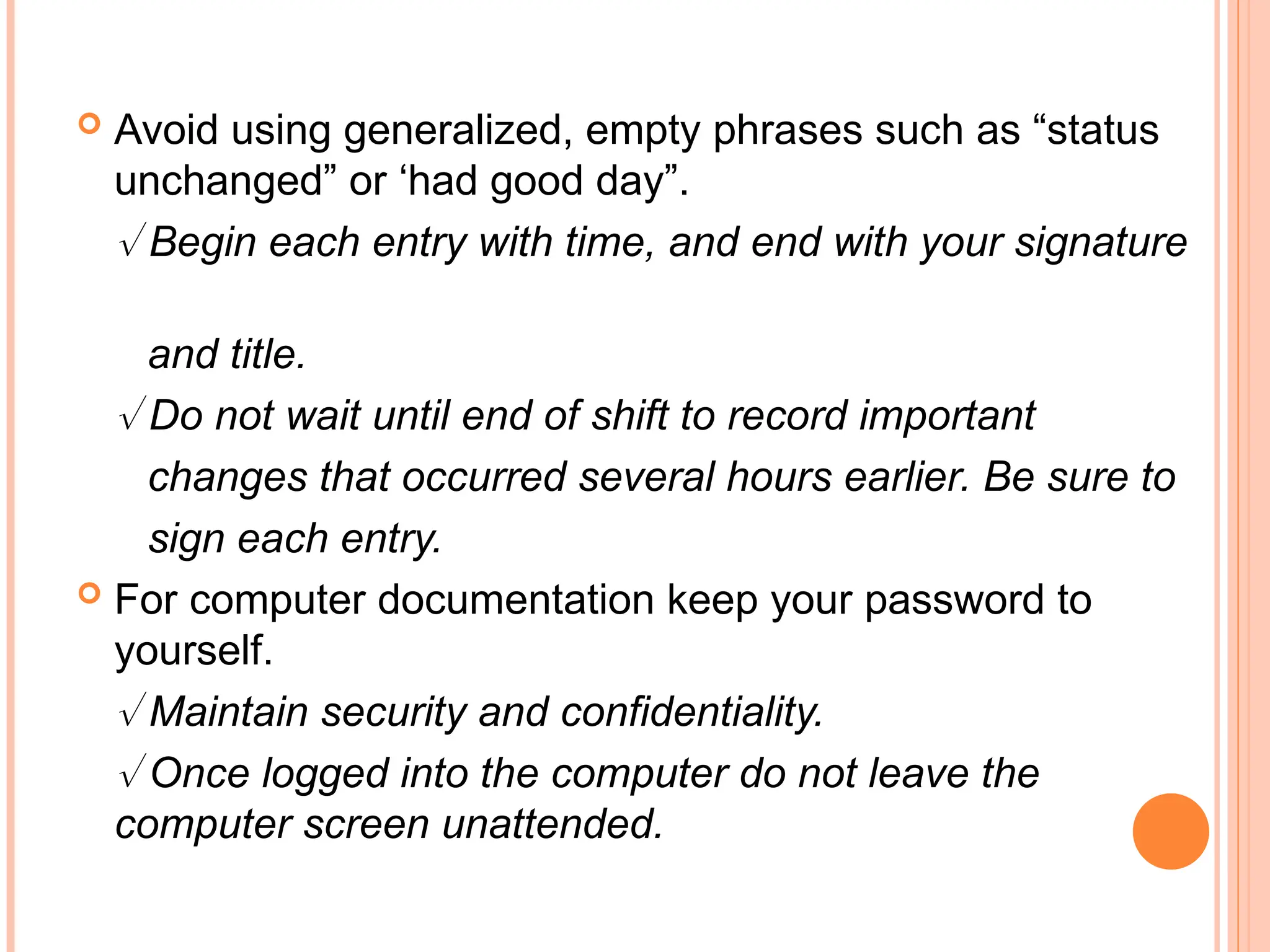  Avoid using generalized, empty phrases such as “status
unchanged” or ‘had good day”.
 Begin each entry with time, and end with your signature
and title.
 Do not wait until end of shift to record important
changes that occurred several hours earlier. Be sure to
sign each entry.
 For computer documentation keep your password to
yourself.
 Maintain security and confidentiality.
 Once logged into the computer do not leave the
computer screen unattended.
 