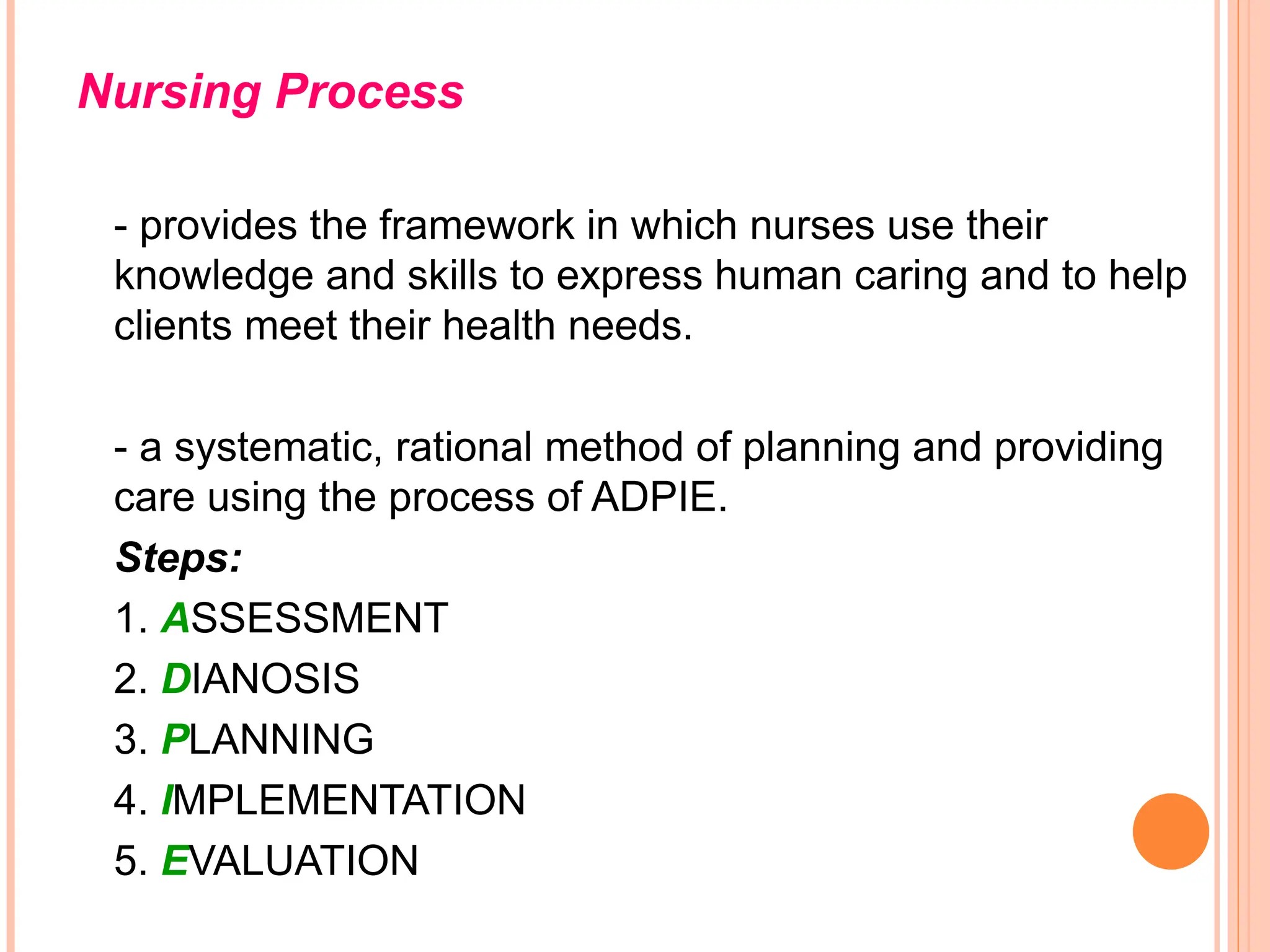 Nursing Process
- provides the framework in which nurses use their
knowledge and skills to express human caring and to help
clients meet their health needs.
- a systematic, rational method of planning and providing
care using the process of ADPIE.
Steps:
1. ASSESSMENT
2. DIANOSIS
3. PLANNING
4. IMPLEMENTATION
5. EVALUATION
 