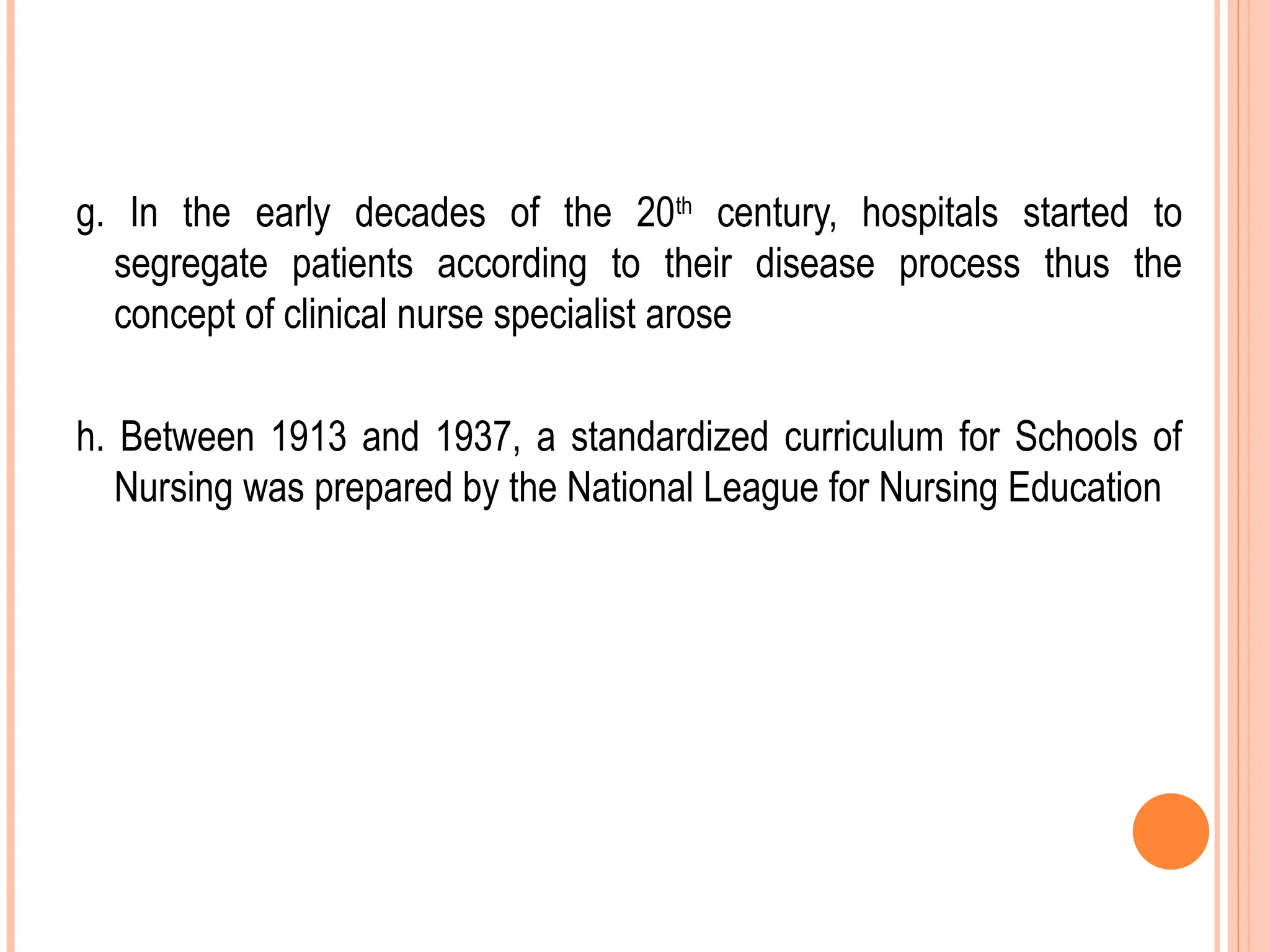 g. In the early decades of the 20th
century, hospitals started to
segregate patients according to their disease process thus the
concept of clinical nurse specialist arose
h. Between 1913 and 1937, a standardized curriculum for Schools of
Nursing was prepared by the National League for Nursing Education
 