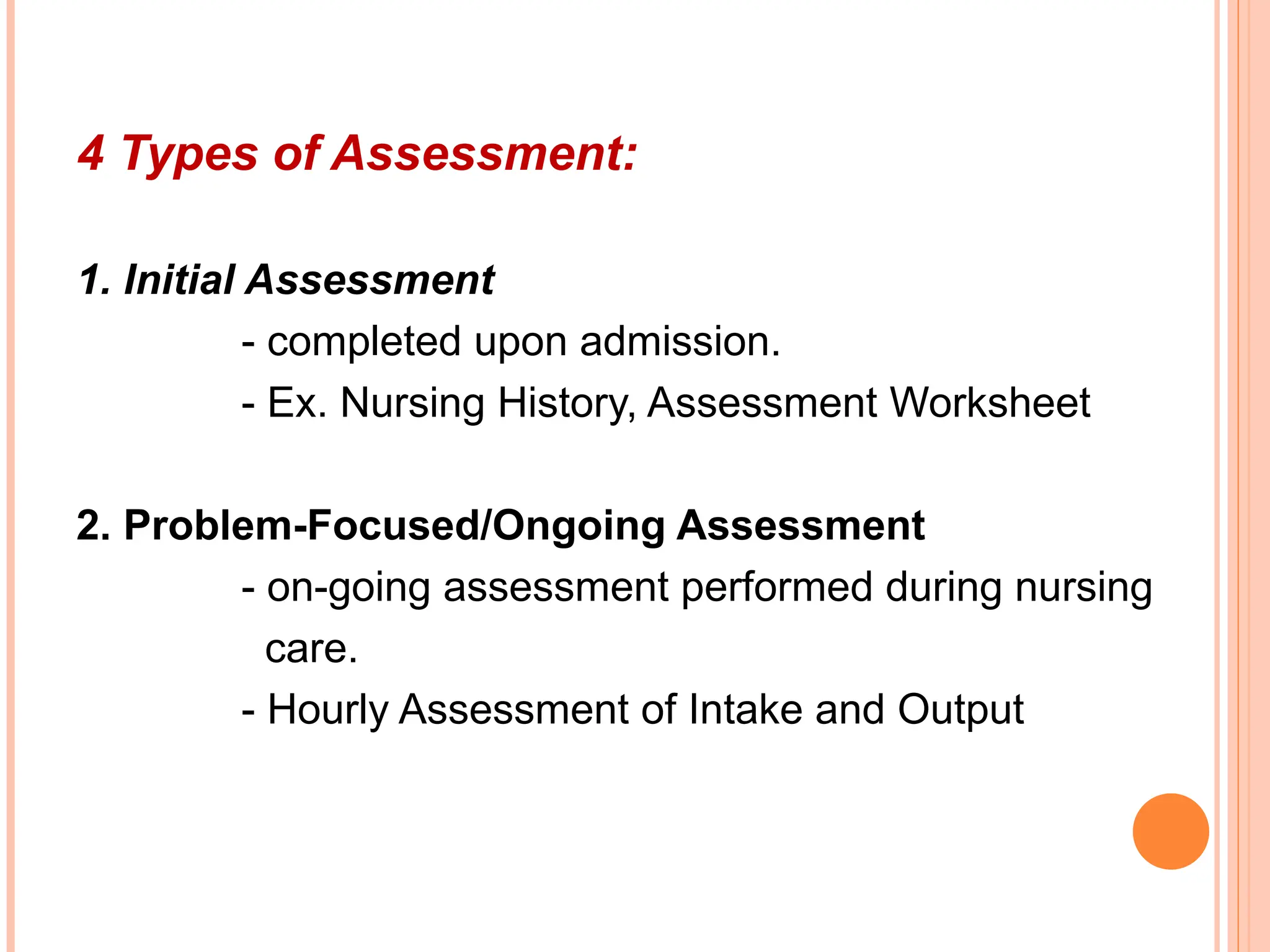 4 Types of Assessment:
1. Initial Assessment
- completed upon admission.
- Ex. Nursing History, Assessment Worksheet
2. Problem-Focused/Ongoing Assessment
- on-going assessment performed during nursing
care.
- Hourly Assessment of Intake and Output
 