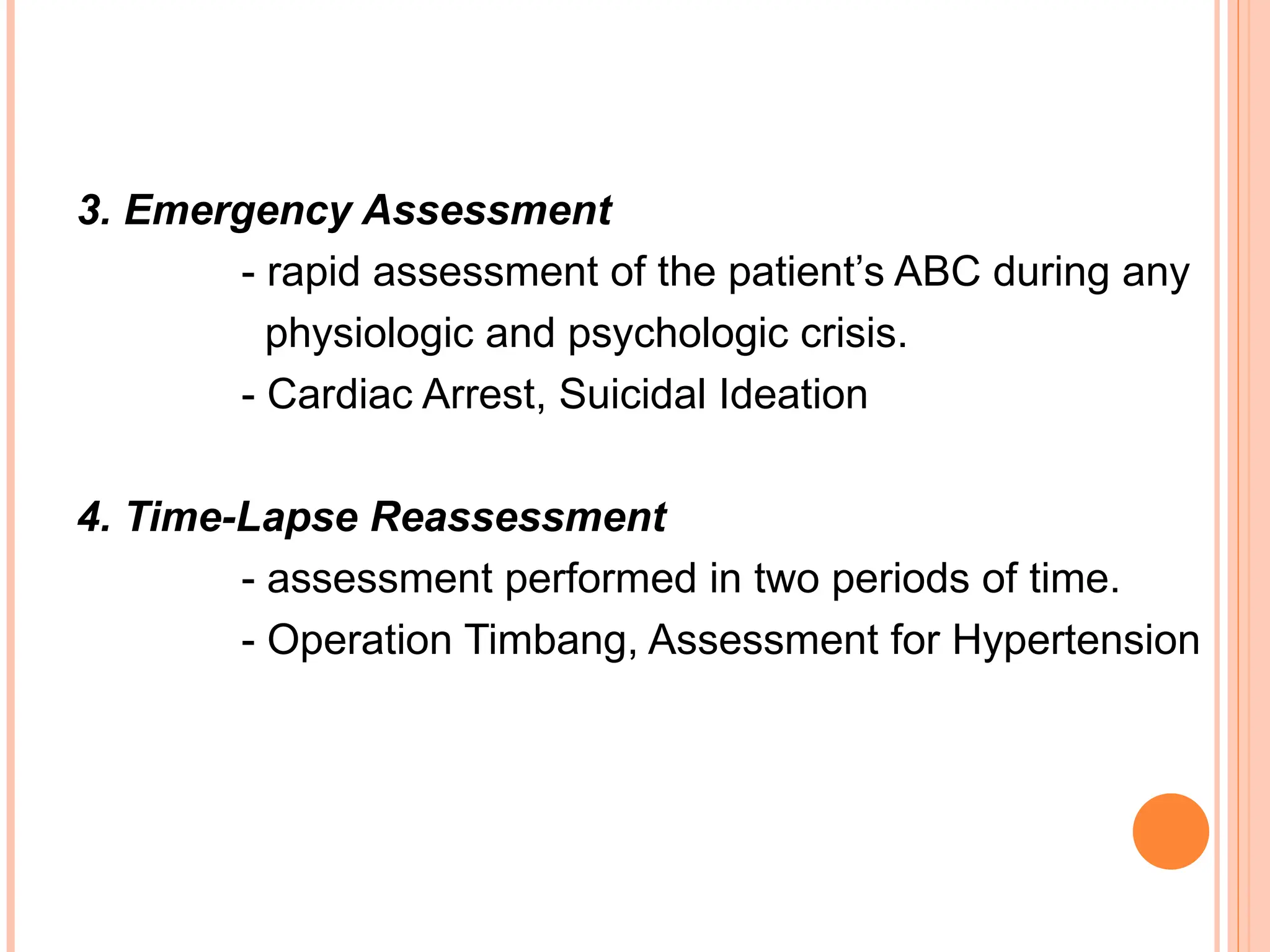 3. Emergency Assessment
- rapid assessment of the patient’s ABC during any
physiologic and psychologic crisis.
- Cardiac Arrest, Suicidal Ideation
4. Time-Lapse Reassessment
- assessment performed in two periods of time.
- Operation Timbang, Assessment for Hypertension
 