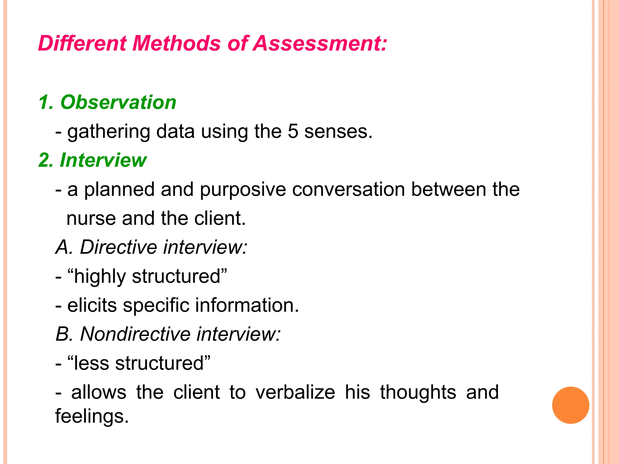 Different Methods of Assessment:
1. Observation
- gathering data using the 5 senses.
2. Interview
- a planned and purposive conversation between the
nurse and the client.
A. Directive interview:
- “highly structured”
- elicits specific information.
B. Nondirective interview:
- “less structured”
- allows the client to verbalize his thoughts and
feelings.
 