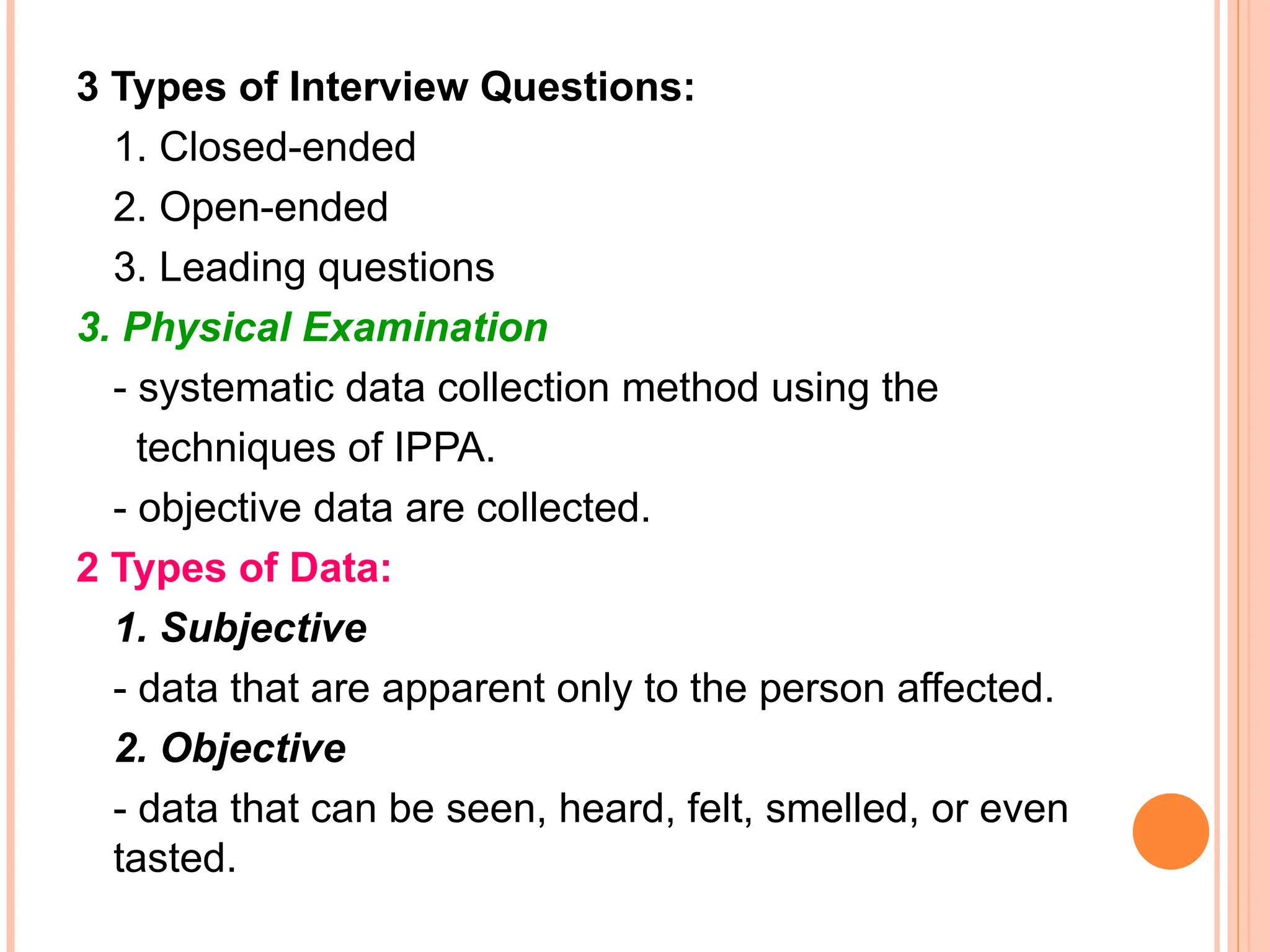 3 Types of Interview Questions:
1. Closed-ended
2. Open-ended
3. Leading questions
3. Physical Examination
- systematic data collection method using the
techniques of IPPA.
- objective data are collected.
2 Types of Data:
1. Subjective
- data that are apparent only to the person affected.
2. Objective
- data that can be seen, heard, felt, smelled, or even
tasted.
 