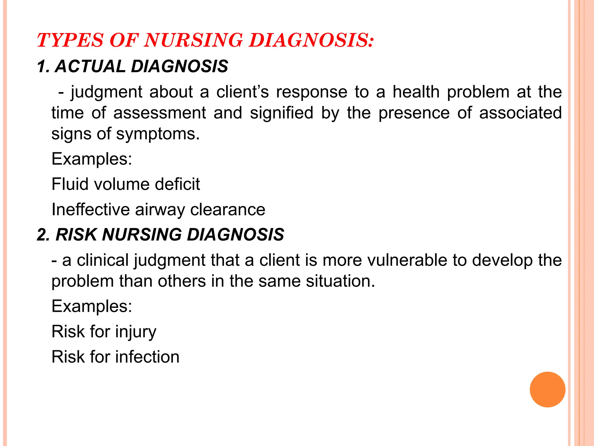 TYPES OF NURSING DIAGNOSIS:
1. ACTUAL DIAGNOSIS
- judgment about a client’s response to a health problem at the
time of assessment and signified by the presence of associated
signs of symptoms.
Examples:
Fluid volume deficit
Ineffective airway clearance
2. RISK NURSING DIAGNOSIS
- a clinical judgment that a client is more vulnerable to develop the
problem than others in the same situation.
Examples:
Risk for injury
Risk for infection
 
