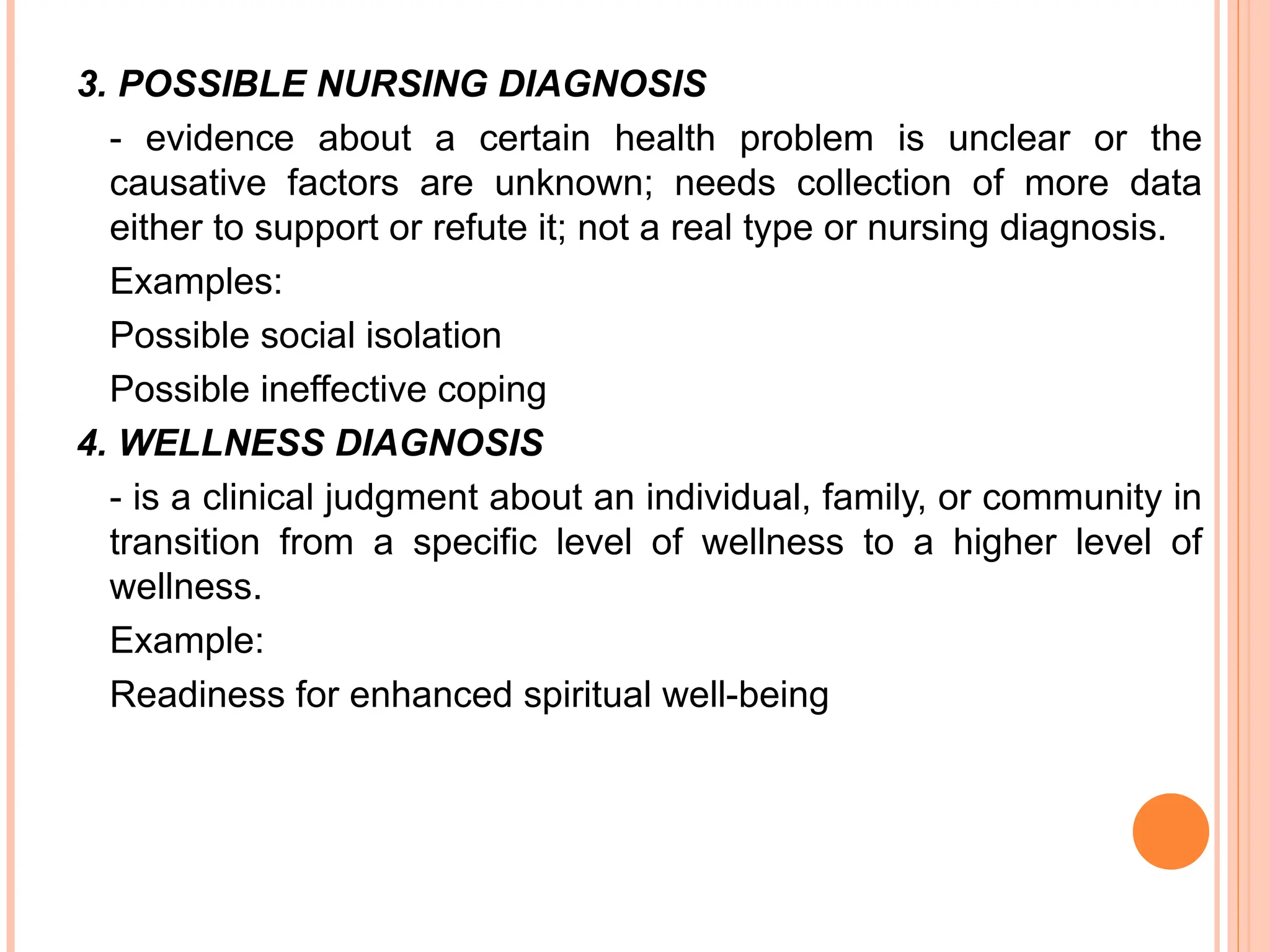 3. POSSIBLE NURSING DIAGNOSIS
- evidence about a certain health problem is unclear or the
causative factors are unknown; needs collection of more data
either to support or refute it; not a real type or nursing diagnosis.
Examples:
Possible social isolation
Possible ineffective coping
4. WELLNESS DIAGNOSIS
- is a clinical judgment about an individual, family, or community in
transition from a specific level of wellness to a higher level of
wellness.
Example:
Readiness for enhanced spiritual well-being
 