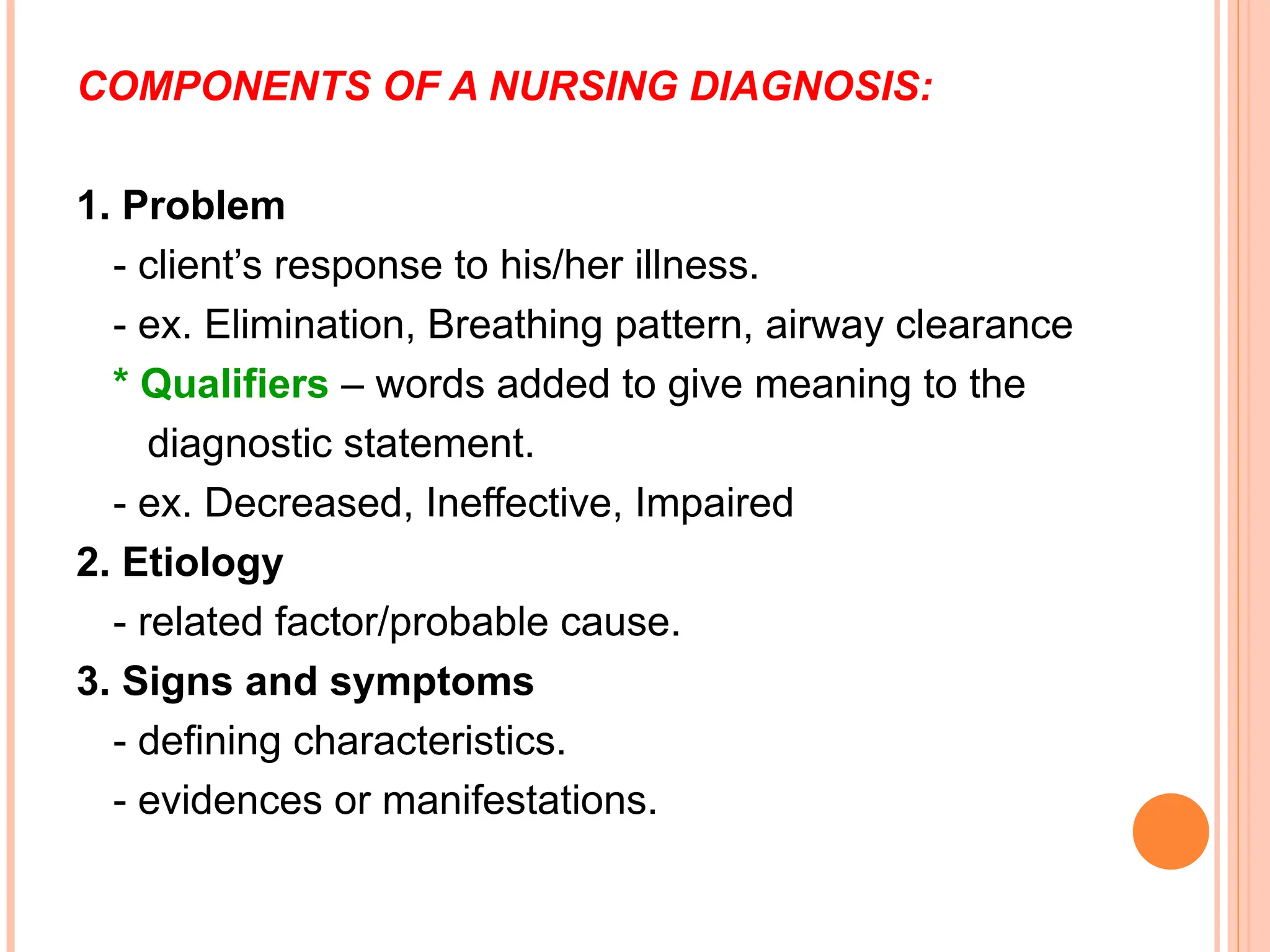 COMPONENTS OF A NURSING DIAGNOSIS:
1. Problem
- client’s response to his/her illness.
- ex. Elimination, Breathing pattern, airway clearance
* Qualifiers – words added to give meaning to the
diagnostic statement.
- ex. Decreased, Ineffective, Impaired
2. Etiology
- related factor/probable cause.
3. Signs and symptoms
- defining characteristics.
- evidences or manifestations.
 