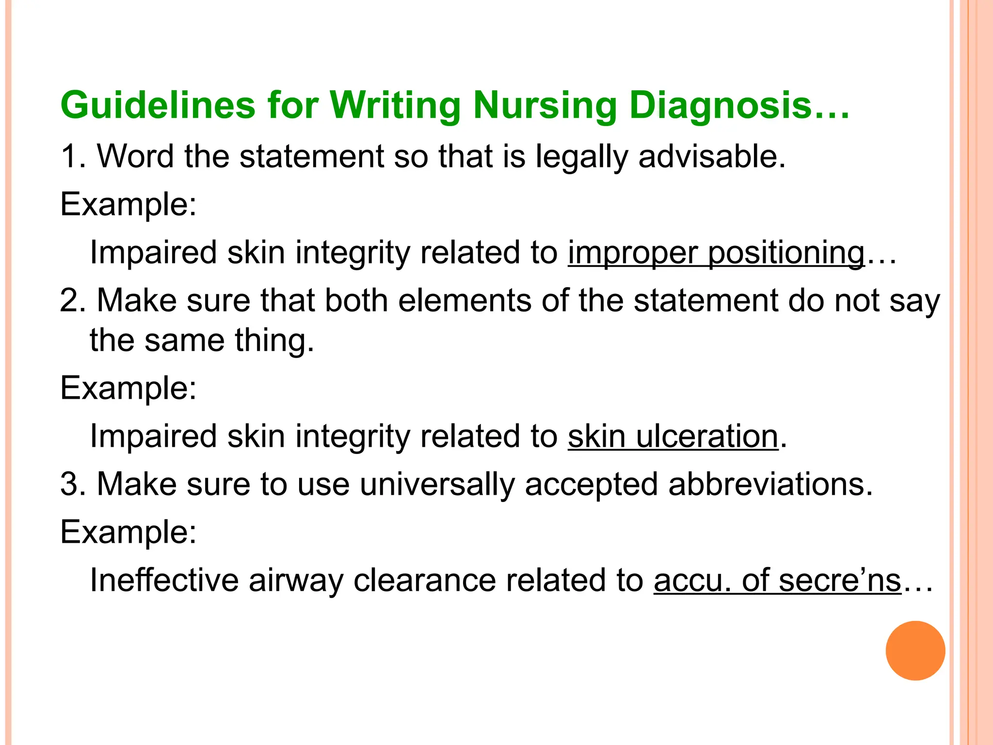 Guidelines for Writing Nursing Diagnosis…
1. Word the statement so that is legally advisable.
Example:
Impaired skin integrity related to improper positioning…
2. Make sure that both elements of the statement do not say
the same thing.
Example:
Impaired skin integrity related to skin ulceration.
3. Make sure to use universally accepted abbreviations.
Example:
Ineffective airway clearance related to accu. of secre’ns…
 