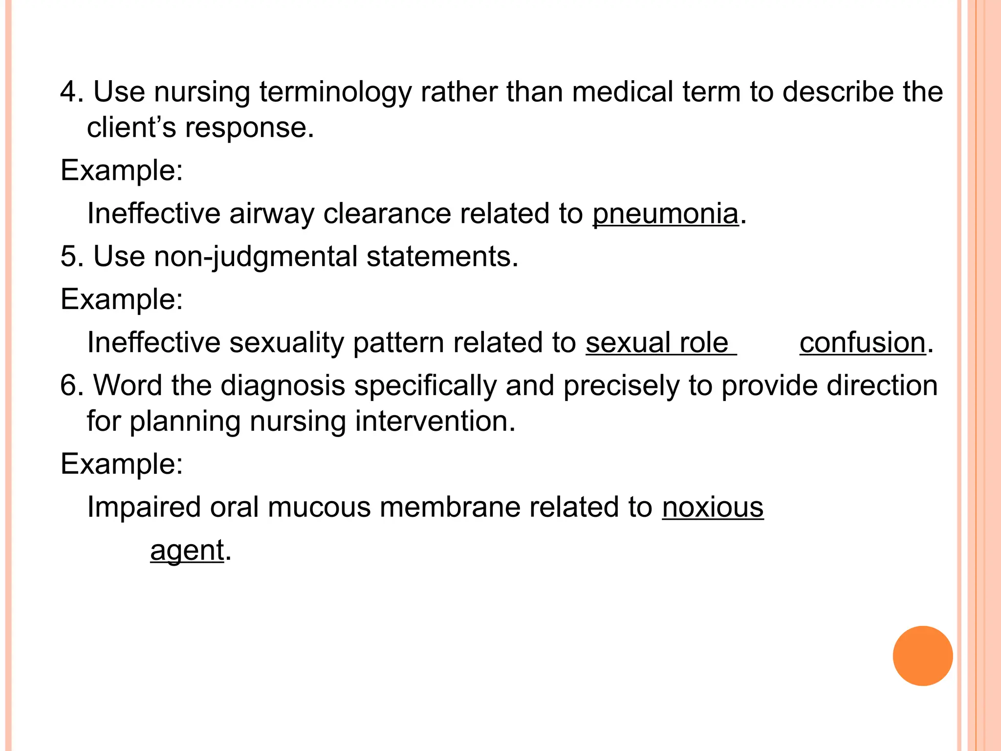 4. Use nursing terminology rather than medical term to describe the
client’s response.
Example:
Ineffective airway clearance related to pneumonia.
5. Use non-judgmental statements.
Example:
Ineffective sexuality pattern related to sexual role confusion.
6. Word the diagnosis specifically and precisely to provide direction
for planning nursing intervention.
Example:
Impaired oral mucous membrane related to noxious
agent.
 