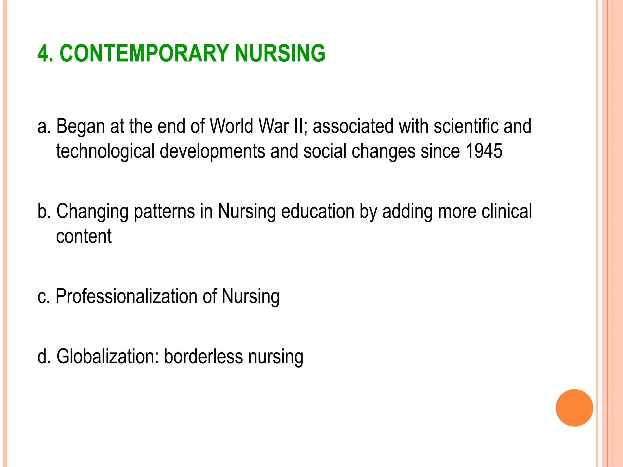 4. CONTEMPORARY NURSING
a. Began at the end of World War II; associated with scientific and
technological developments and social changes since 1945
b. Changing patterns in Nursing education by adding more clinical
content
c. Professionalization of Nursing
d. Globalization: borderless nursing
 