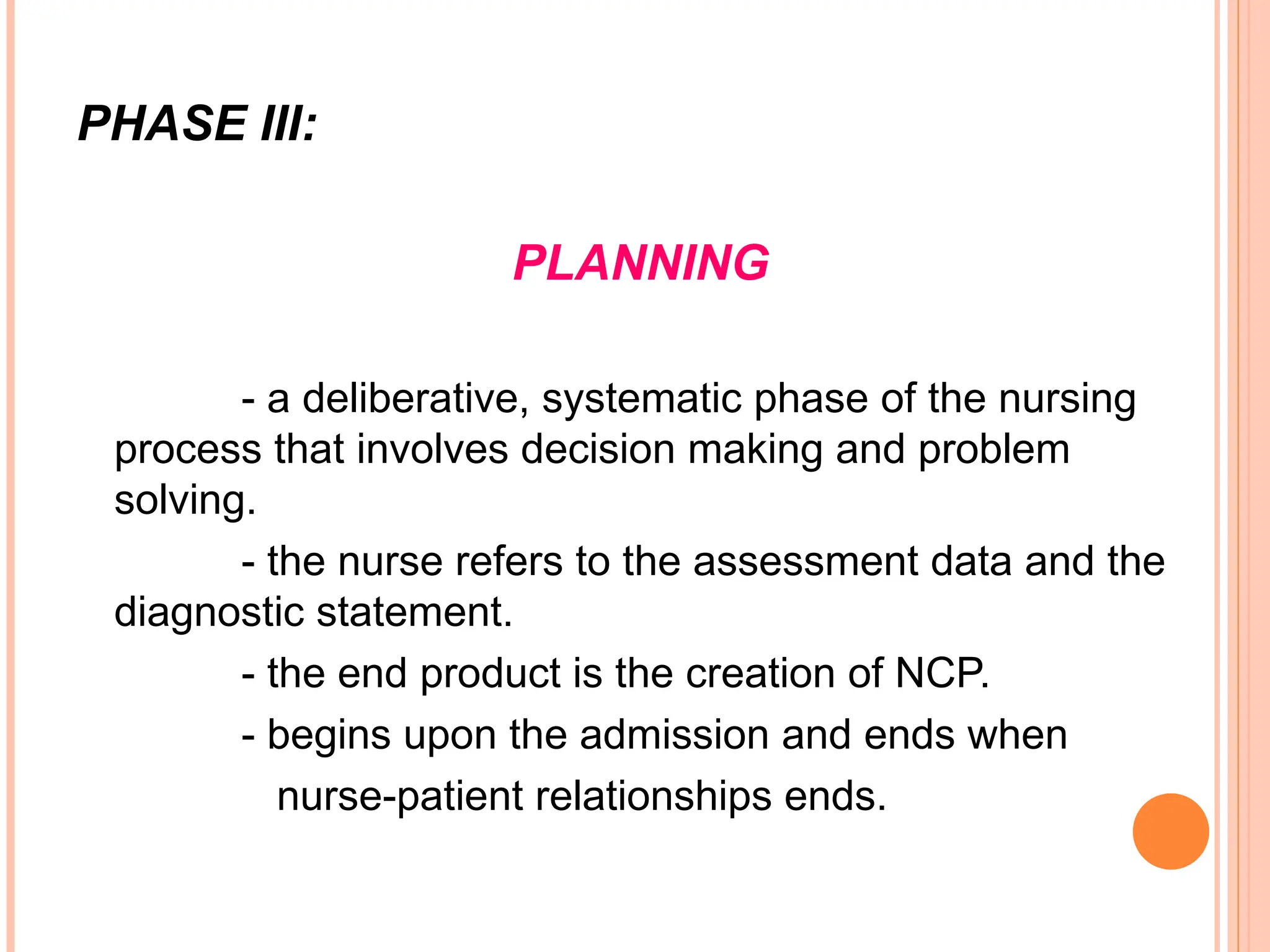 PHASE III:
PLANNING
- a deliberative, systematic phase of the nursing
process that involves decision making and problem
solving.
- the nurse refers to the assessment data and the
diagnostic statement.
- the end product is the creation of NCP.
- begins upon the admission and ends when
nurse-patient relationships ends.
 