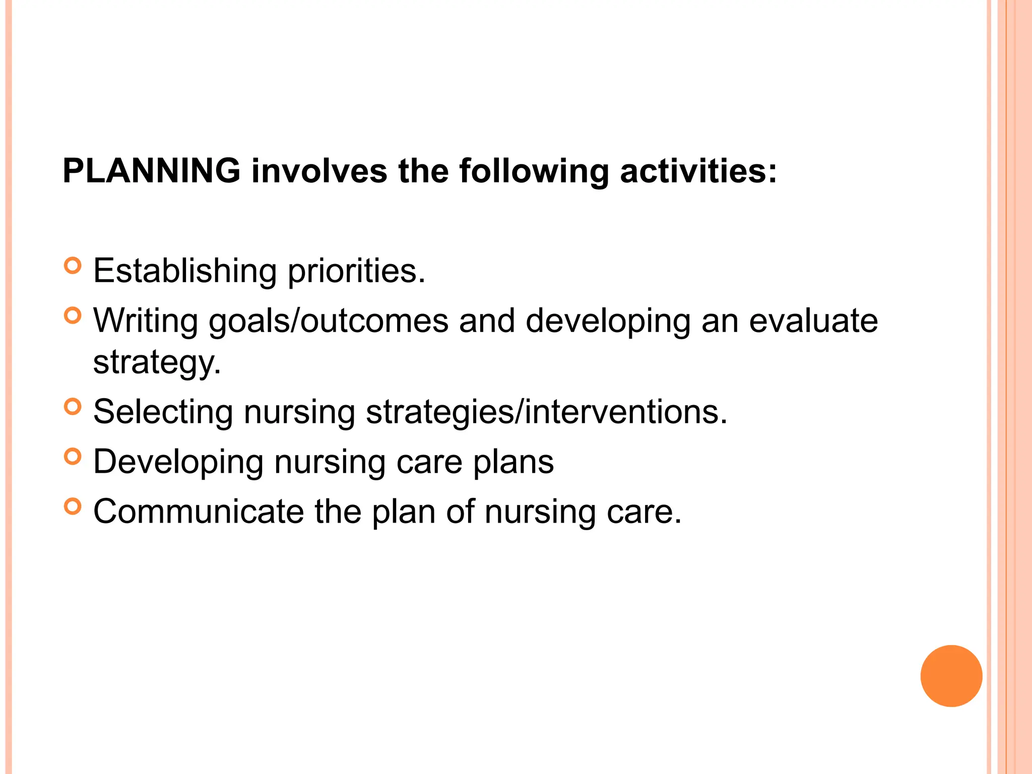 PLANNING involves the following activities:
 Establishing priorities.
 Writing goals/outcomes and developing an evaluate
strategy.
 Selecting nursing strategies/interventions.
 Developing nursing care plans
 Communicate the plan of nursing care.
 