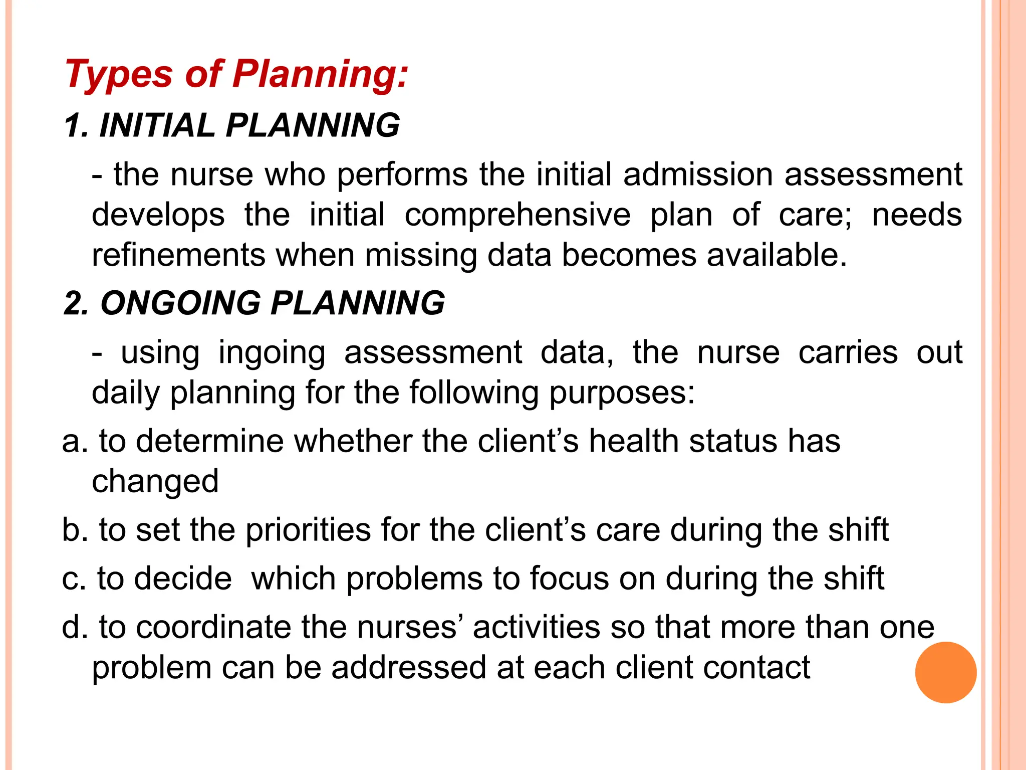 Types of Planning:
1. INITIAL PLANNING
- the nurse who performs the initial admission assessment
develops the initial comprehensive plan of care; needs
refinements when missing data becomes available.
2. ONGOING PLANNING
- using ingoing assessment data, the nurse carries out
daily planning for the following purposes:
a. to determine whether the client’s health status has
changed
b. to set the priorities for the client’s care during the shift
c. to decide which problems to focus on during the shift
d. to coordinate the nurses’ activities so that more than one
problem can be addressed at each client contact
 