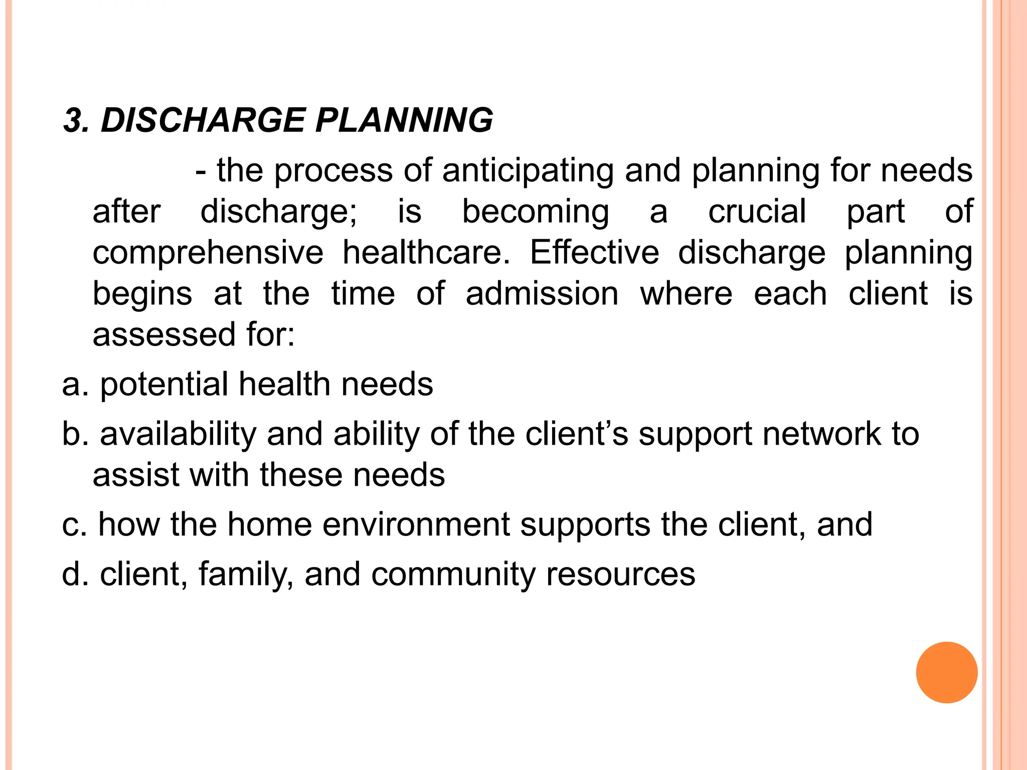 3. DISCHARGE PLANNING
- the process of anticipating and planning for needs
after discharge; is becoming a crucial part of
comprehensive healthcare. Effective discharge planning
begins at the time of admission where each client is
assessed for:
a. potential health needs
b. availability and ability of the client’s support network to
assist with these needs
c. how the home environment supports the client, and
d. client, family, and community resources
 