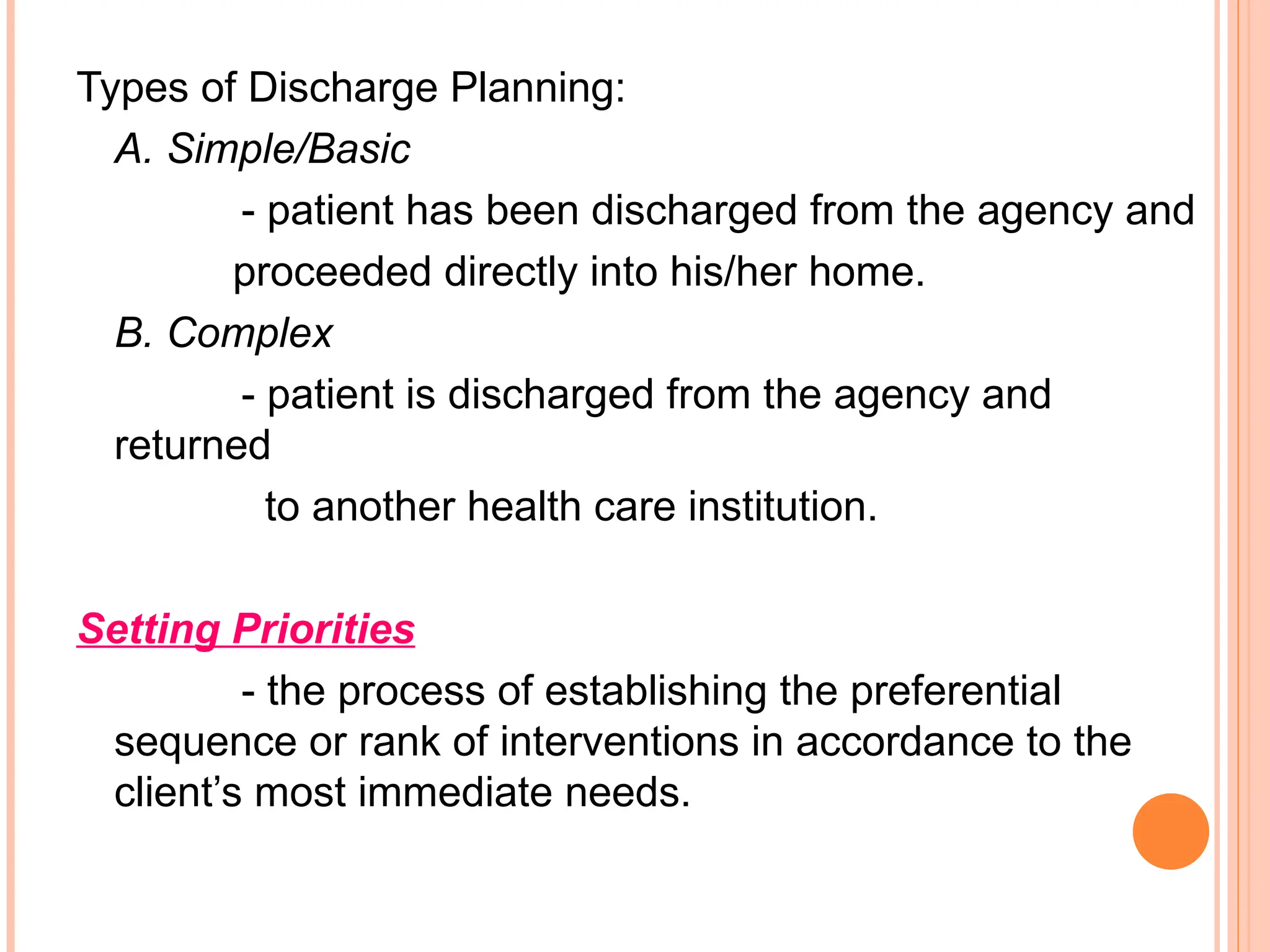 Types of Discharge Planning:
A. Simple/Basic
- patient has been discharged from the agency and
proceeded directly into his/her home.
B. Complex
- patient is discharged from the agency and
returned
to another health care institution.
Setting Priorities
- the process of establishing the preferential
sequence or rank of interventions in accordance to the
client’s most immediate needs.
 