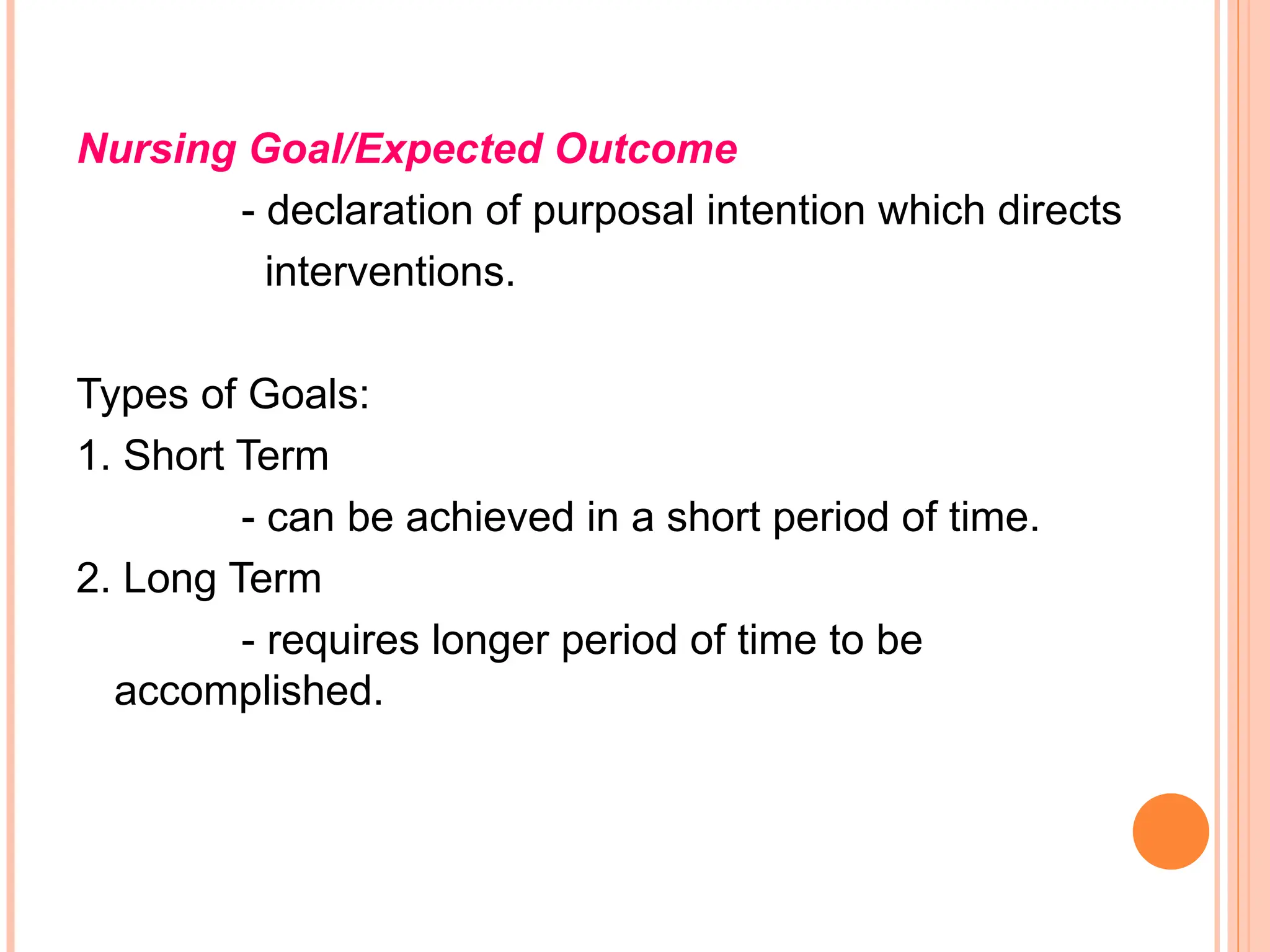 Nursing Goal/Expected Outcome
- declaration of purposal intention which directs
interventions.
Types of Goals:
1. Short Term
- can be achieved in a short period of time.
2. Long Term
- requires longer period of time to be
accomplished.
 