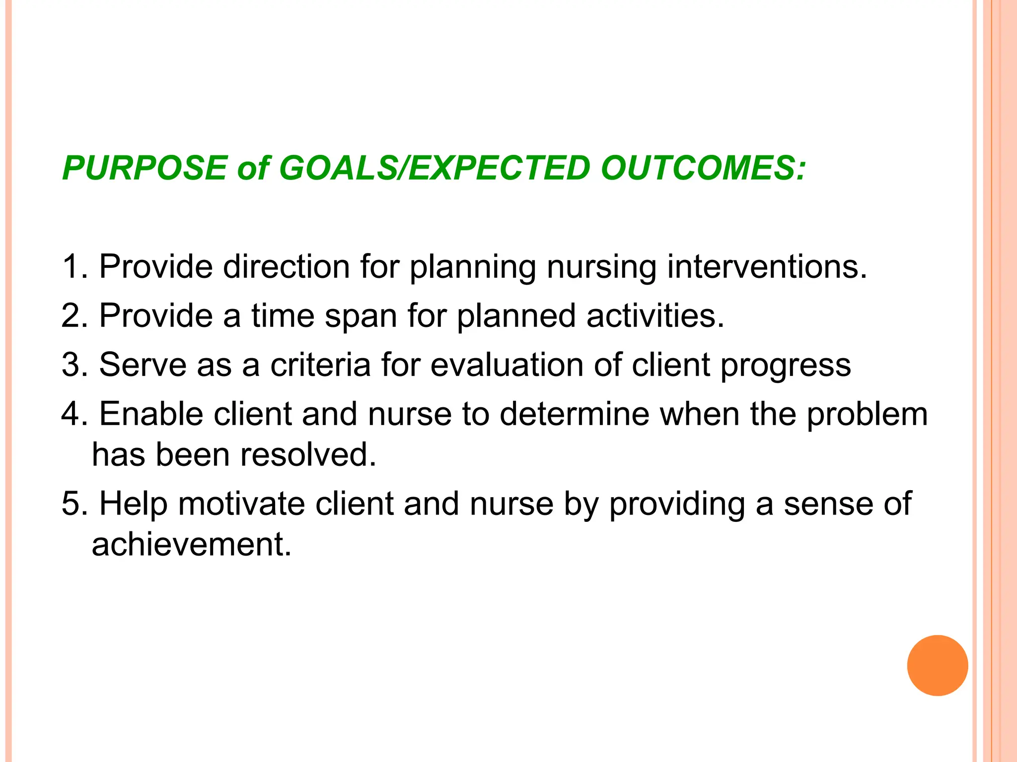 PURPOSE of GOALS/EXPECTED OUTCOMES:
1. Provide direction for planning nursing interventions.
2. Provide a time span for planned activities.
3. Serve as a criteria for evaluation of client progress
4. Enable client and nurse to determine when the problem
has been resolved.
5. Help motivate client and nurse by providing a sense of
achievement.
 